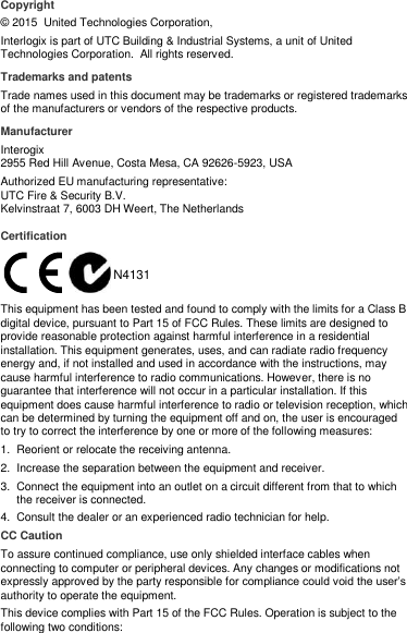 Copyright  © 2015  United Technologies Corporation,  Interlogix is part of UTC Building &amp; Industrial Systems, a unit of United Technologies Corporation.  All rights reserved. Trademarks and patents Trade names used in this document may be trademarks or registered trademarks of the manufacturers or vendors of the respective products. Manufacturer Interogix 2955 Red Hill Avenue, Costa Mesa, CA 92626-5923, USA Authorized EU manufacturing representative: UTC Fire &amp; Security B.V. Kelvinstraat 7, 6003 DH Weert, The Netherlands Certification   N4131   This equipment has been tested and found to comply with the limits for a Class B digital device, pursuant to Part 15 of FCC Rules. These limits are designed to provide reasonable protection against harmful interference in a residential installation. This equipment generates, uses, and can radiate radio frequency energy and, if not installed and used in accordance with the instructions, may cause harmful interference to radio communications. However, there is no guarantee that interference will not occur in a particular installation. If this equipment does cause harmful interference to radio or television reception, which can be determined by turning the equipment off and on, the user is encouraged to try to correct the interference by one or more of the following measures:   1.  Reorient or relocate the receiving antenna. 2.  Increase the separation between the equipment and receiver. 3.  Connect the equipment into an outlet on a circuit different from that to which the receiver is connected. 4.  Consult the dealer or an experienced radio technician for help. CC Caution To assure continued compliance, use only shielded interface cables when connecting to computer or peripheral devices. Any changes or modifications not expressly approved by the party responsible for compliance could void the user’s authority to operate the equipment. This device complies with Part 15 of the FCC Rules. Operation is subject to the following two conditions:  