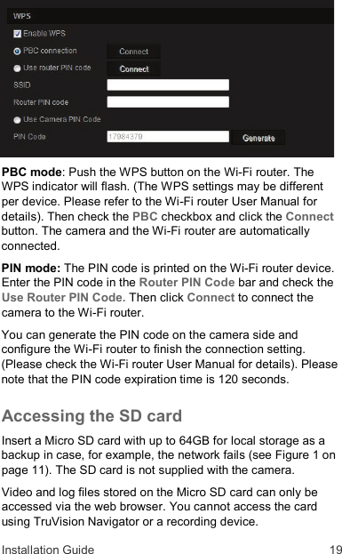 Installation Guide  19 PBC mode: Push the WPS button on the Wi-Fi router. The WPS indicator will flash. (The WPS settings may be different per device. Please refer to the Wi-Fi router User Manual for details). Then check the PBC checkbox and click the Connect button. The camera and the Wi-Fi router are automatically connected. PIN mode: The PIN code is printed on the Wi-Fi router device. Enter the PIN code in the Router PIN Code bar and check the Use Router PIN Code. Then click Connect to connect the camera to the Wi-Fi router. You can generate the PIN code on the camera side and configure the Wi-Fi router to finish the connection setting. (Please check the Wi-Fi router User Manual for details). Please note that the PIN code expiration time is 120 seconds. Accessing the SD card  Insert a Micro SD card with up to 64GB for local storage as a backup in case, for example, the network fails (see Figure 1 on page 11). The SD card is not supplied with the camera. Video and log files stored on the Micro SD card can only be accessed via the web browser. You cannot access the card using TruVision Navigator or a recording device.  