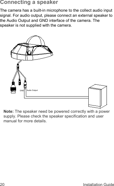 20  Installation Guide Connecting a speaker  The camera has a built-in microphone to the collect audio input signal. For audio output, please connect an external speaker to the Audio Output and GND interface of the camera. The speaker is not supplied with the camera.   Note: The speaker need be powered correctly with a power supply. Please check the speaker specification and user manual for more details.  Audio OutputGND