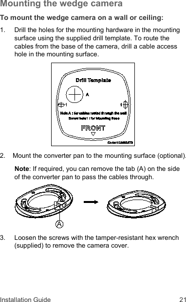 Installation Guide  21 Mounting the wedge camera To mount the wedge camera on a wall or ceiling: 1.  Drill the holes for the mounting hardware in the mounting surface using the supplied drill template. To route the cables from the base of the camera, drill a cable access hole in the mounting surface.  2.  Mount the converter pan to the mounting surface (optional). Note: If required, you can remove the tab (A) on the side of the converter pan to pass the cables through.  3.  Loosen the screws with the tamper-resistant hex wrench (supplied) to remove the camera cover. A