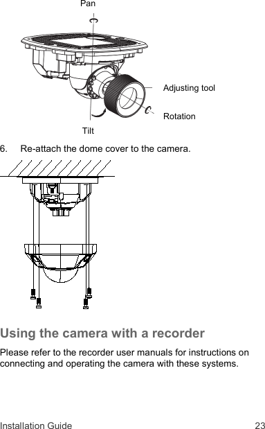 Installation Guide  23 Pan         Adjusting tool  Rotation Tilt  6.  Re-attach the dome cover to the camera.  Using the camera with a recorder  Please refer to the recorder user manuals for instructions on connecting and operating the camera with these systems. 