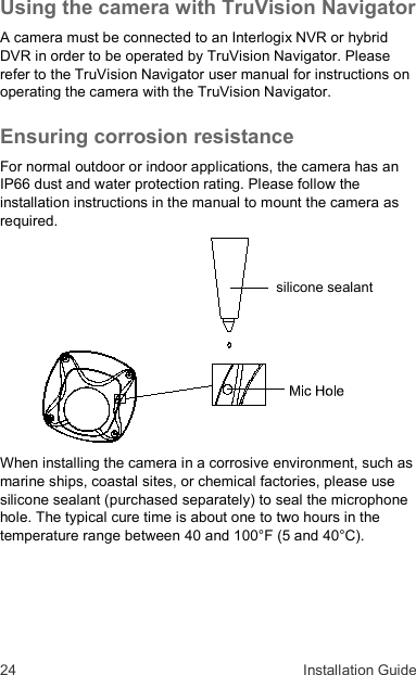 24  Installation Guide Using the camera with TruVision Navigator A camera must be connected to an Interlogix NVR or hybrid DVR in order to be operated by TruVision Navigator. Please refer to the TruVision Navigator user manual for instructions on operating the camera with the TruVision Navigator. Ensuring corrosion resistance For normal outdoor or indoor applications, the camera has an IP66 dust and water protection rating. Please follow the installation instructions in the manual to mount the camera as required.  When installing the camera in a corrosive environment, such as marine ships, coastal sites, or chemical factories, please use silicone sealant (purchased separately) to seal the microphone hole. The typical cure time is about one to two hours in the temperature range between 40 and 100°F (5 and 40°C). silicone sealant