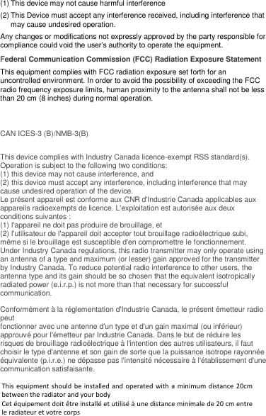 (1) This device may not cause harmful interference (2) This Device must accept any interference received, including interference that may cause undesired operation. Any changes or modifications not expressly approved by the party responsible for compliance could void the user’s authority to operate the equipment. Federal Communication Commission (FCC) Radiation Exposure Statement This equipment complies with FCC radiation exposure set forth for an uncontrolled environment. In order to avoid the possibility of exceeding the FCC radio frequency exposure limits, human proximity to the antenna shall not be less than 20 cm (8 inches) during normal operation.   CAN ICES-3 (B)/NMB-3(B)  This device complies with Industry Canada licence-exempt RSS standard(s). Operation is subject to the following two conditions:  (1) this device may not cause interference, and (2) this device must accept any interference, including interference that may cause undesired operation of the device. Le présent appareil est conforme aux CNR d&apos;Industrie Canada applicables aux appareils radioexempts de licence. L&apos;exploitation est autorisée aux deux conditions suivantes : (1) l&apos;appareil ne doit pas produire de brouillage, et (2) l&apos;utilisateur de l&apos;appareil doit accepter tout brouillage radioélectrique subi, même si le brouillage est susceptible d&apos;en compromettre le fonctionnement. Under Industry Canada regulations, this radio transmitter may only operate using an antenna of a type and maximum (or lesser) gain approved for the transmitter by Industry Canada. To reduce potential radio interference to other users, the antenna type and its gain should be so chosen that the equivalent isotropically radiated power (e.i.r.p.) is not more than that necessary for successful communication.  Conformément à la réglementation d&apos;Industrie Canada, le présent émetteur radio peut fonctionner avec une antenne d&apos;un type et d&apos;un gain maximal (ou inférieur) approuvé pour l&apos;émetteur par Industrie Canada. Dans le but de réduire les risques de brouillage radioélectrique à l&apos;intention des autres utilisateurs, il faut choisir le type d&apos;antenne et son gain de sorte que la puissance isotrope rayonnée équivalente (p.i.r.e.) ne dépasse pas l&apos;intensité nécessaire à l&apos;établissement d&apos;une communication satisfaisante.   This equipment should be installed and operated with a minimum distance 20cm between the radiator and your body  Cet équipement doit être installé et utilisé à une distance minimale de 20 cm entre le radiateur et votre corps 