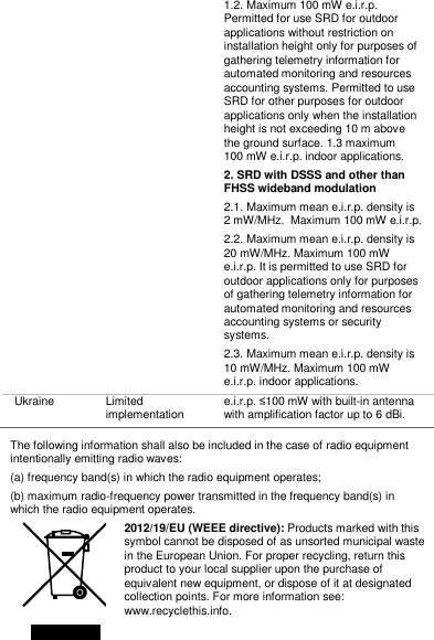 1.2. Maximum 100 mW e.i.r.p. Permitted for use SRD for outdoor applications without restriction on installation height only for purposes of gathering telemetry information for automated monitoring and resources accounting systems. Permitted to use SRD for other purposes for outdoor applications only when the installation height is not exceeding 10 m above the ground surface. 1.3 maximum 100 mW e.i.r.p. indoor applications. 2. SRD with DSSS and other than FHSS wideband modulation 2.1. Maximum mean e.i.r.p. density is 2 mW/MHz.  Maximum 100 mW e.i.r.p. 2.2. Maximum mean e.i.r.p. density is 20 mW/MHz. Maximum 100 mW e.i.r.p. It is permitted to use SRD for outdoor applications only for purposes of gathering telemetry information for automated monitoring and resources accounting systems or security systems. 2.3. Maximum mean e.i.r.p. density is 10 mW/MHz. Maximum 100 mW e.i.r.p. indoor applications. Ukraine Limited implementation e.i.r.p. ≤100 mW with built-in antenna with amplification factor up to 6 dBi.  The following information shall also be included in the case of radio equipment intentionally emitting radio waves: (a) frequency band(s) in which the radio equipment operates;  (b) maximum radio-frequency power transmitted in the frequency band(s) in which the radio equipment operates.  2012/19/EU (WEEE directive): Products marked with this symbol cannot be disposed of as unsorted municipal waste in the European Union. For proper recycling, return this product to your local supplier upon the purchase of equivalent new equipment, or dispose of it at designated collection points. For more information see: www.recyclethis.info. 