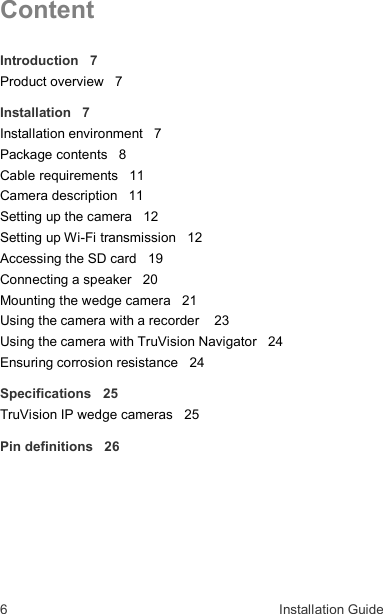 6  Installation Guide  Content Introduction   7 Product overview   7 Installation   7 Installation environment   7 Package contents   8 Cable requirements   11 Camera description   11 Setting up the camera   12 Setting up Wi-Fi transmission   12 Accessing the SD card   19 Connecting a speaker   20 Mounting the wedge camera   21 Using the camera with a recorder    23 Using the camera with TruVision Navigator   24 Ensuring corrosion resistance   24 Specifications   25 TruVision IP wedge cameras   25 Pin definitions   26  