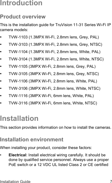 Installation Guide  7 Introduction Product overview This is the installation guide for TruVision 11-31 Series Wi-Fi IP camera models:  TVW-1103 (1.3MPX Wi-Fi, 2.8mm lens, Grey, PAL)  TVW-3103 (1.3MPX Wi-Fi, 2.8mm lens, Grey, NTSC)  TVW-1104 (1.3MPX Wi-Fi, 2.8mm lens, White, PAL)  TVW-3104 (1.3MPX Wi-Fi, 2.8mm lens, White, NTSC)  TVW-1105 (3MPX Wi-Fi, 2.8mm lens, Grey, PAL)  TVW-3105 (3MPX Wi-Fi, 2.8mm lens, Grey, NTSC)  TVW-1106 (3MPX Wi-Fi, 2.8mm lens, White, PAL)  TVW-3106 (3MPX Wi-Fi, 2.8mm lens, White, NTSC)  TVW-1116 (3MPX Wi-Fi, 6mm lens, White, PAL)  TVW-3116 (3MPX Wi-Fi, 6mm lens, White, NTSC) Installation This section provides information on how to install the cameras. Installation environment When installing your product, consider these factors: • Electrical: Install electrical wiring carefully. It should be done by qualified service personnel. Always use a proper PoE switch or a 12 VDC UL listed Class 2 or CE certified 