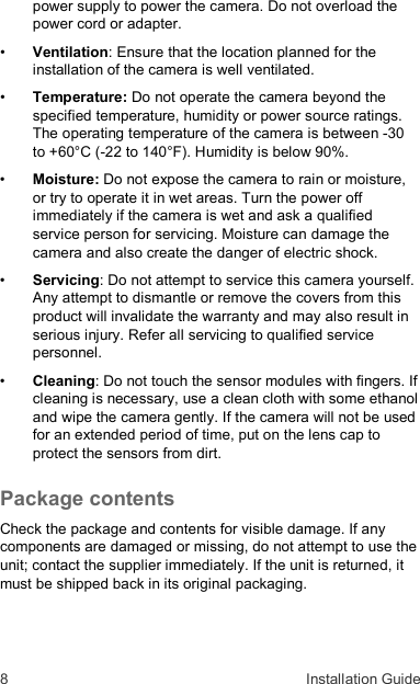 8  Installation Guide power supply to power the camera. Do not overload the power cord or adapter. • Ventilation: Ensure that the location planned for the installation of the camera is well ventilated. • Temperature: Do not operate the camera beyond the specified temperature, humidity or power source ratings. The operating temperature of the camera is between -30 to +60°C (-22 to 140°F). Humidity is below 90%. • Moisture: Do not expose the camera to rain or moisture, or try to operate it in wet areas. Turn the power off immediately if the camera is wet and ask a qualified service person for servicing. Moisture can damage the camera and also create the danger of electric shock. • Servicing: Do not attempt to service this camera yourself. Any attempt to dismantle or remove the covers from this product will invalidate the warranty and may also result in serious injury. Refer all servicing to qualified service personnel. • Cleaning: Do not touch the sensor modules with fingers. If cleaning is necessary, use a clean cloth with some ethanol and wipe the camera gently. If the camera will not be used for an extended period of time, put on the lens cap to protect the sensors from dirt. Package contents Check the package and contents for visible damage. If any components are damaged or missing, do not attempt to use the unit; contact the supplier immediately. If the unit is returned, it must be shipped back in its original packaging.   