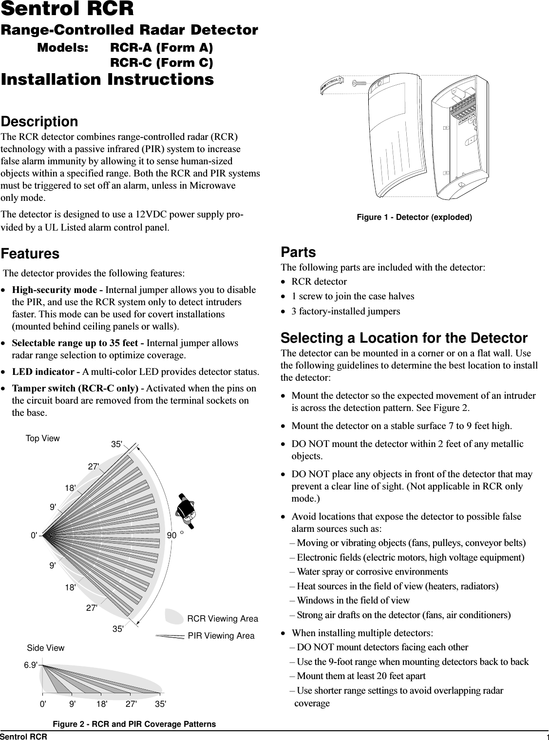 1Sentrol RCRSentrol RCRRange-Controlled Radar DetectorModels: RCR-A (Form A)RCR-C (Form C)Installation InstructionsDescriptionThe RCR detector combines range-controlled radar (RCR)technology with a passive infrared (PIR) system to increasefalse alarm immunity by allowing it to sense human-sizedobjects within a specified range. Both the RCR and PIR systemsmust be triggered to set off an alarm, unless in Microwaveonly mode.The detector is designed to use a 12VDC power supply pro-vided by a UL Listed alarm control panel.Features The detector provides the following features:·High-security mode - Internal jumper allows you to disablethe PIR, and use the RCR system only to detect intrudersfaster. This mode can be used for covert installations(mounted behind ceiling panels or walls).·Selectable range up to 35 feet - Internal jumper allowsradar range selection to optimize coverage.·LED indicator - A multi-color LED provides detector status.·Tamper switch (RCR-C only) - Activated when the pins onthe circuit board are removed from the terminal sockets onthe base.PartsThe following parts are included with the detector:·RCR detector·1 screw to join the case halves·3 factory-installed jumpersSelecting a Location for the DetectorThe detector can be mounted in a corner or on a flat wall. Usethe following guidelines to determine the best location to installthe detector:·Mount the detector so the expected movement of an intruderis across the detection pattern. See Figure 2.·Mount the detector on a stable surface 7 to 9 feet high.·DO NOT mount the detector within 2 feet of any metallicobjects.·DO NOT place any objects in front of the detector that mayprevent a clear line of sight. (Not applicable in RCR onlymode.)·Avoid locations that expose the detector to possible falsealarm sources such as: Moving or vibrating objects (fans, pulleys, conveyor belts) Electronic fields (electric motors, high voltage equipment) Water spray or corrosive environments Heat sources in the field of view (heaters, radiators) Windows in the field of view Strong air drafts on the detector (fans, air conditioners)·When installing multiple detectors: DO NOT mount detectors facing each other Use the 9-foot range when mounting detectors back to back Mount them at least 20 feet apart Use shorter range settings to avoid overlapping radar  coverageFigure 2 - RCR and PIR Coverage PatternsSPRTMPRTMPRNO COMFigure 1 - Detector (exploded)0&apos;6.9&apos;9&apos; 18&apos; 27&apos; 35&apos;Side View900&apos;9&apos;18&apos;27&apos;35&apos;35&apos;27&apos;18&apos;9&apos;Top ViewRCR Viewing AreaPIR Viewing Area°