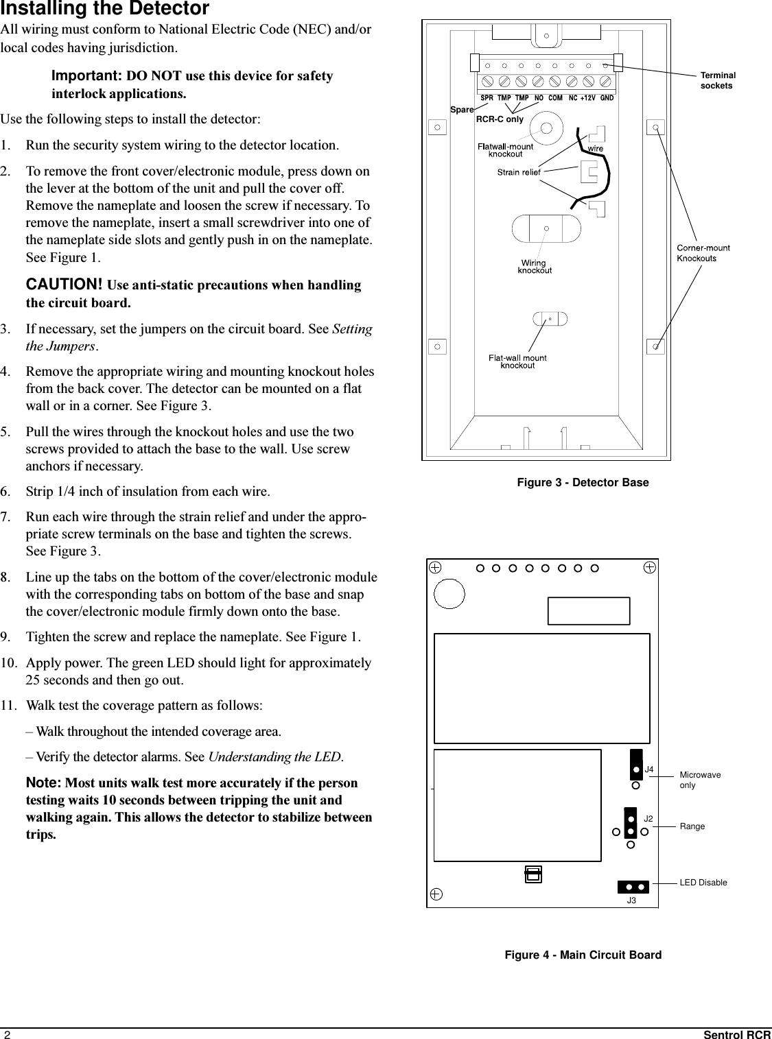 2Sentrol RCRFigure 3 - Detector BaseInstalling the DetectorAll wiring must conform to National Electric Code (NEC) and/orlocal codes having jurisdiction.Important: DO NOT use this device for safetyinterlock applications.Use the following steps to install the detector:1. Run the security system wiring to the detector location.2. To remove the front cover/electronic module, press down onthe lever at the bottom of the unit and pull the cover off.Remove the nameplate and loosen the screw if necessary. Toremove the nameplate, insert a small screwdriver into one ofthe nameplate side slots and gently push in on the nameplate.See Figure 1.CAUTION! Use anti-static precautions when handlingthe circuit board.3. If necessary, set the jumpers on the circuit board. See Settingthe Jumpers.4. Remove the appropriate wiring and mounting knockout holesfrom the back cover. The detector can be mounted on a flatwall or in a corner. See Figure 3.5. Pull the wires through the knockout holes and use the twoscrews provided to attach the base to the wall. Use screwanchors if necessary.6. Strip 1/4 inch of insulation from each wire.7. Run each wire through the strain relief and under the appro-priate screw terminals on the base and tighten the screws.See Figure 3.8. Line up the tabs on the bottom of the cover/electronic modulewith the corresponding tabs on bottom of the base and snapthe cover/electronic module firmly down onto the base.9. Tighten the screw and replace the nameplate. See Figure 1.10. Apply power. The green LED should light for approximately25 seconds and then go out.11. Walk test the coverage pattern as follows: Walk throughout the intended coverage area. Verify the detector alarms. See Understanding the LED.Note: Most units walk test more accurately if the persontesting waits 10 seconds between tripping the unit andwalking again. This allows the detector to stabilize betweentrips.TerminalsocketsFigure 4 - Main Circuit BoardJ4J3J2MicrowaveonlyRangeLED DisableSpare RCR-C only