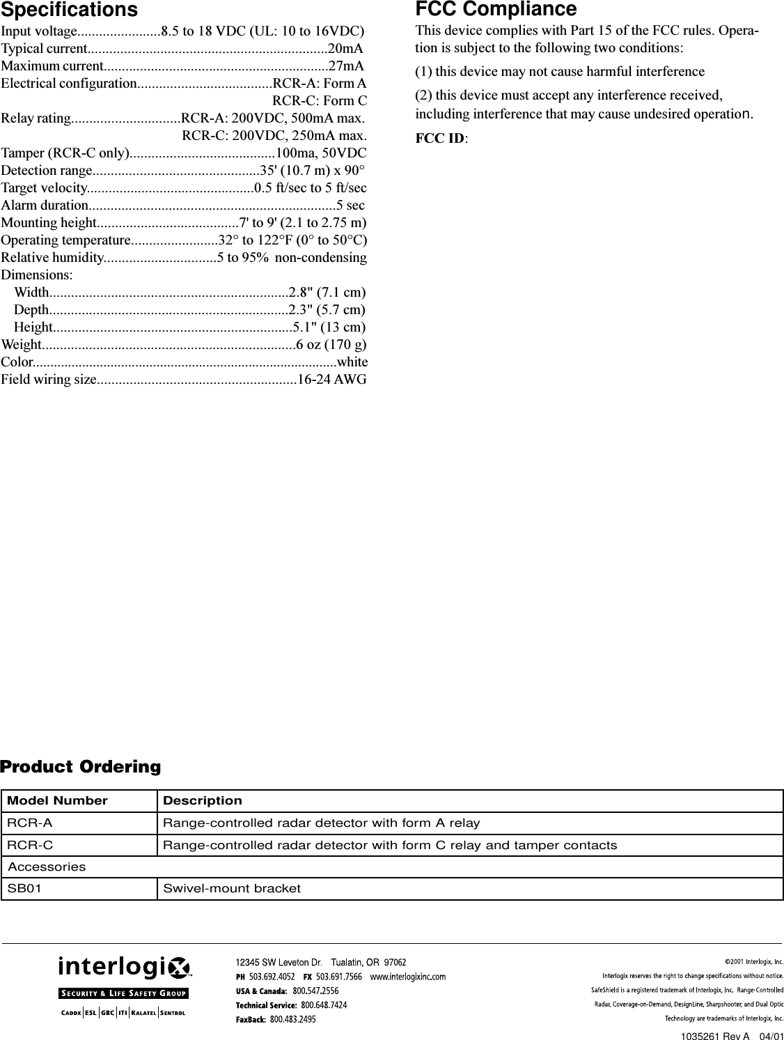 4Sentrol RCRProduct OrderingSpecificationsInput voltage.......................8.5 to 18 VDC (UL: 10 to 16VDC)Typical current..................................................................20mAMaximum current..............................................................27mAElectrical configuration.....................................RCR-A: Form A   RCR-C: Form CRelay rating..............................RCR-A: 200VDC, 500mA max.       RCR-C: 200VDC, 250mA max.Tamper (RCR-C only)........................................100ma, 50VDCDetection range..............................................35&apos; (10.7 m) x 90°Target velocity..............................................0.5 ft/sec to 5 ft/secAlarm duration....................................................................5 secMounting height.......................................7&apos; to 9&apos; (2.1 to 2.75 m)Operating temperature........................32° to 122°F (0° to 50°C)Relative humidity...............................5 to 95%  non-condensingDimensions:Width..................................................................2.8&quot; (7.1 cm)Depth..................................................................2.3&quot; (5.7 cm)Height..................................................................5.1&quot; (13 cm)Weight......................................................................6 oz (170 g)Color......................................................................................whiteField wiring size.......................................................16-24 AWGFCC ComplianceThis device complies with Part 15 of the FCC rules. Opera-tion is subject to the following two conditions:(1) this device may not cause harmful interference(2) this device must accept any interference received,including interference that may cause undesired operation.FCC ID:rebmuNledoM noitpircseDA-RCRyalerAmrofhtiwrotcetedradardellortnoc-egnaRC-RCR stcatnocrepmatdnayalerCmrofhtiwrotcetedradardellortnoc-egnaRseirosseccA10BStekcarbtnuom-leviwS1035261 Rev A    04/01