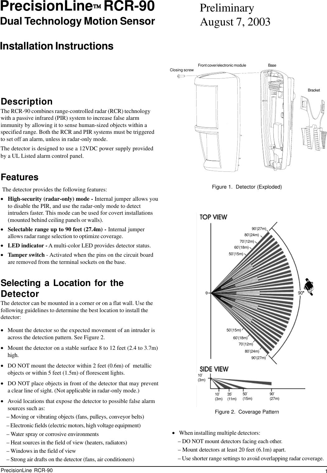 1PrecisionLine  RCR-90PrecisionLine     RCR-90Dual Technology Motion SensorInstallation InstructionsDescriptionThe RCR-90 combines range-controlled radar (RCR) technologywith a passive infrared (PIR) system to increase false alarmimmunity by allowing it to sense human-sized objects within aspecified range. Both the RCR and PIR systems must be triggeredto set off an alarm, unless in radar-only mode.The detector is designed to use a 12VDC power supply providedby a UL Listed alarm control panel.Features The detector provides the following features:•High-security (radar-only) mode - Internal jumper allows youto disable the PIR, and use the radar-only mode to detectintruders faster. This mode can be used for covert installations(mounted behind ceiling panels or walls).•Selectable range up to 90 feet (27.4m) - Internal jumperallows radar range selection to optimize coverage.•LED indicator - A multi-color LED provides detector status.•Tamper switch - Activated when the pins on the circuit boardare removed from the terminal sockets on the base.Selecting a Location for theDetectorThe detector can be mounted in a corner or on a flat wall. Use thefollowing guidelines to determine the best location to install thedetector:•Mount the detector so the expected movement of an intruder isacross the detection pattern. See Figure 2.•Mount the detector on a stable surface 8 to 12 feet (2.4 to 3.7m)high.•DO NOT mount the detector within 2 feet (0.6m) of  metallicobjects or within 5 feet (1.5m) of florescent lights.•DO NOT place objects in front of the detector that may preventa clear line of sight. (Not applicable in radar-only mode.)•Avoid locations that expose the detector to possible false alarmsources such as:– Moving or vibrating objects (fans, pulleys, conveyor belts)– Electronic fields (electric motors, high voltage equipment)– Water spray or corrosive environments– Heat sources in the field of view (heaters, radiators)– Windows in the field of view– Strong air drafts on the detector (fans, air conditioners)•When installing multiple detectors:– DO NOT mount detectors facing each other.– Mount detectors at least 20 feet (6.1m) apart.– Use shorter range settings to avoid overlapping radar coverage.Figure 2.  Coverage PatternFigure 1.  Detector (Exploded)BaseFront cover/electronic moduleBracketClosing screw10’(3m)10’(3m) 35’(11m)50’(15m) 90’(27m)80’(24m)90’(27m)70’(12m)50’(15m)50’(15m)90’(27m)80’(24m)70’(12m)60’(18m)60’(18m)PreliminaryAugust 7, 2003