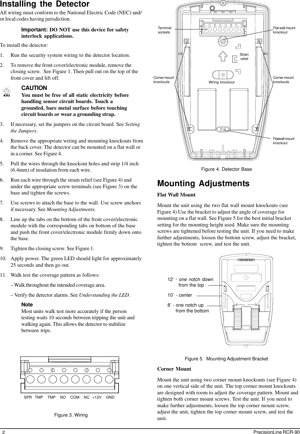 2PrecisionLine RCR-90Installing the DetectorAll wiring must conform to the National Electric Code (NEC) and/or local codes having jurisdiction.Important: DO NOT use this device for safetyinterlock applications.To install the detector:1. Run the security system wiring to the detector location.2. To remove the front cover/electronic module, remove theclosing screw.  See Figure 1. Then pull out on the top of thefront cover and lift off.CAUTIONYou must be free of all static electricity beforehandling sensor circuit boards. Touch agrounded, bare metal surface before touchingcircuit boards or wear a grounding strap.3. If necessary, set the jumpers on the circuit board. See Settingthe Jumpers.4. Remove the appropriate wiring and mounting knockouts fromthe back cover. The detector can be mounted on a flat wall orin a corner. See Figure 4.5. Pull the wires through the knockout holes and strip 1/4 inch(6.4mm) of insulation from each wire.6. Run each wire through the strain relief (see Figure 4) andunder the appropriate screw terminals (see Figure 3) on thebase and tighten the screws.7. Use screws to attach the base to the wall. Use screw anchorsif necessary. See Mounting Adjustments.8. Line up the tabs on the bottom of the front cover/electronicmodule with the corresponding tabs on bottom of the baseand push the front cover/electronic module firmly down ontothe base.9. Tighten the closing screw. See Figure 1.10. Apply power. The green LED should light for approximately25 seconds and then go out.11. Walk test the coverage pattern as follows:– Walk throughout the intended coverage area.– Verify the detector alarms. See Understanding the LED.NoteMost units walk test more accurately if the persontesting waits 10 seconds between tripping the unit andwalking again. This allows the detector to stabilizebetween trips.Figure 4. Detector BaseTerminalsockets Flat wall mountknockoutCorner mountknockoutsStrain reliefWiring knockoutFlatwall mountknockoutCorner mountknockoutsMounting AdjustmentsFigure 5.  Mounting Adjustment BracketFlat Wall MountMount the unit using the two flat wall mount knockouts (seeFigure 4) Use the bracket to adjust the angle of coverage formounting on a flat wall. See Figure 5 for the best initial bracketsetting for the mounting height used. Make sure the mountingscrews are tightened before testing the unit. If you need to makefurther adjustments, loosen the bottom screw, adjust the bracket,tighten the bottom  screw, and test the unit.Corner MountMount the unit using two corner mount knockouts (see Figure 4)on one vertical side of the unit. The top corner mount knockoutsare designed with room to adjust the coverage pattern. Mount andtighten both corner mount screws. Test the unit. If you need tomake further adjustments, loosen the top corner mount screw,adjust the unit, tighten the top corner mount screw, and test theunit.12’ - one notch down        from the top10’ - center8’ - one notch up      from the bottomSPR  TMP   TMP   NO   COM   NC  +12V   GNDFigure 3. Wiring