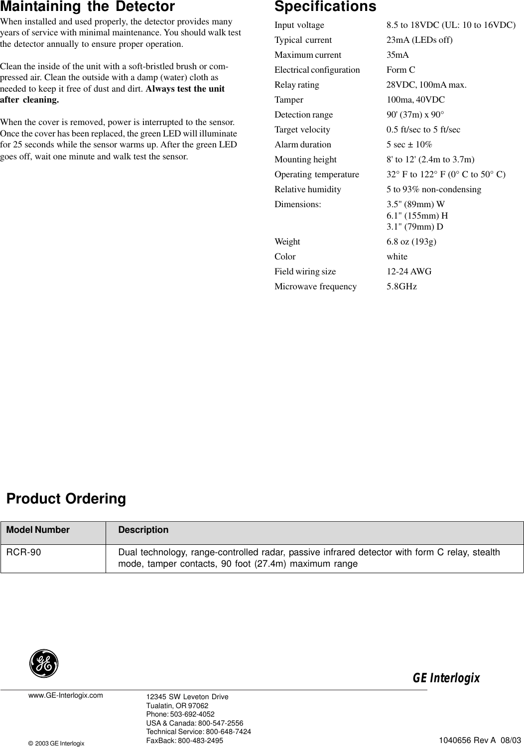 SpecificationsInput voltage 8.5 to 18VDC (UL: 10 to 16VDC)Typical current 23mA (LEDs off)Maximum current 35mAElectrical configuration Form CRelay rating 28VDC, 100mA max.Tamper 100ma, 40VDCDetection range 90&apos; (37m) x 90°Target velocity 0.5 ft/sec to 5 ft/secAlarm duration 5 sec ± 10%Mounting height 8&apos; to 12&apos; (2.4m to 3.7m)Operating temperature 32° F to 122° F (0° C to 50° C)Relative humidity 5 to 93% non-condensingDimensions: 3.5&quot; (89mm) W6.1&quot; (155mm) H3.1&quot; (79mm) DWeight 6.8 oz (193g)Color whiteField wiring size 12-24 AWGMicrowave frequency 5.8GHz1040656 Rev A  08/03Product OrderingModel Number DescriptionRCR-90 Dual technology, range-controlled radar, passive infrared detector with form C relay, stealthmode, tamper contacts, 90 foot (27.4m) maximum rangewww.GE-Interlogix.com©  2003 GE Interlogix12345 SW Leveton DriveTualatin, OR 97062Phone: 503-692-4052USA &amp; Canada: 800-547-2556Technical Service: 800-648-7424FaxBack: 800-483-2495GE Interlogix Maintaining the DetectorWhen installed and used properly, the detector provides manyyears of service with minimal maintenance. You should walk testthe detector annually to ensure proper operation.Clean the inside of the unit with a soft-bristled brush or com-pressed air. Clean the outside with a damp (water) cloth asneeded to keep it free of dust and dirt. Always test the unitafter cleaning.When the cover is removed, power is interrupted to the sensor.Once the cover has been replaced, the green LED will illuminatefor 25 seconds while the sensor warms up. After the green LEDgoes off, wait one minute and walk test the sensor.
