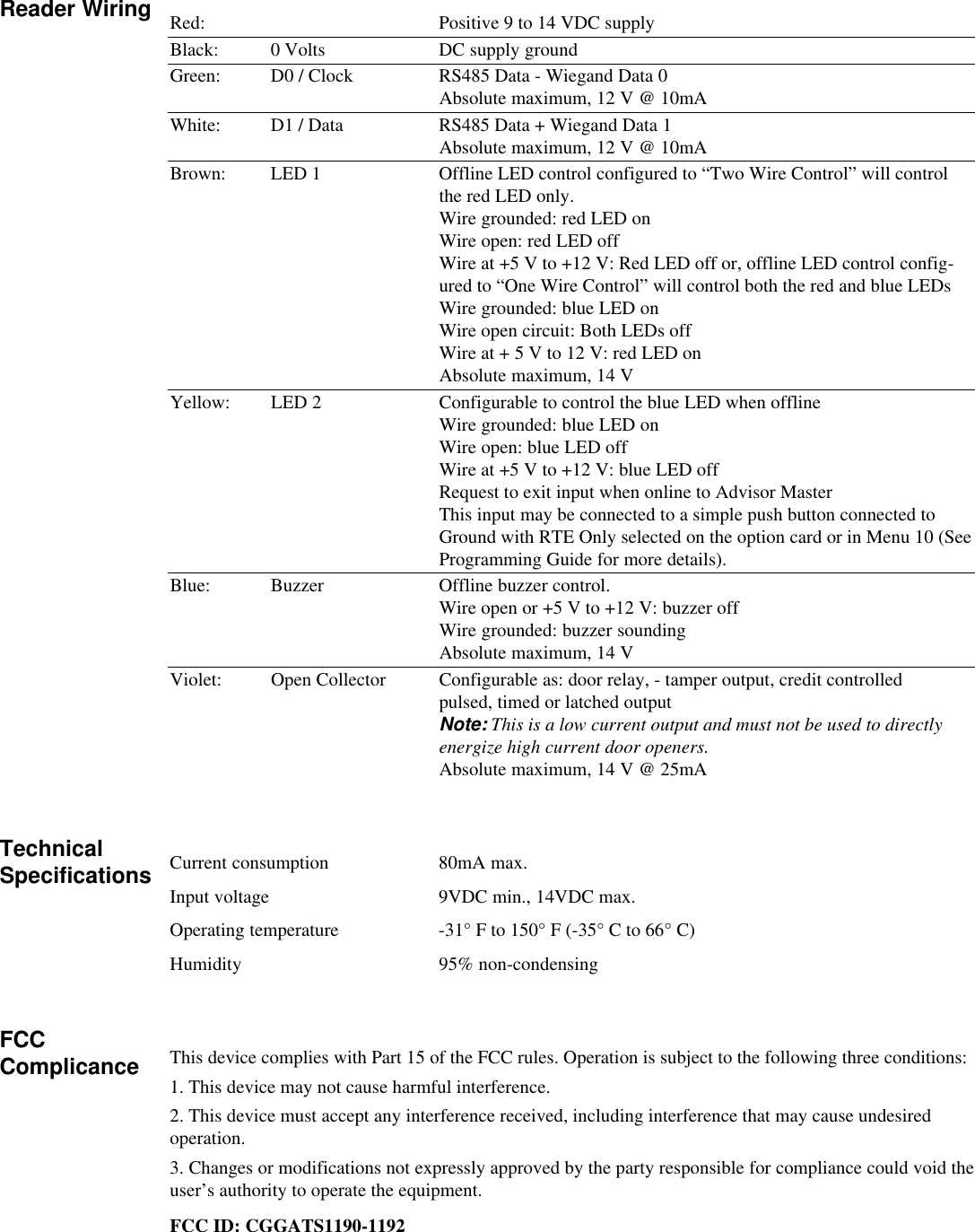 Red: Positive 9 to 14 VDC supplyBlack: 0 Volts DC supply groundGreen: D0 / Clock RS485 Data - Wiegand Data 0Absolute maximum, 12 V @ 10mAWhite: D1 / Data RS485 Data + Wiegand Data 1Absolute maximum, 12 V @ 10mABrown: LED 1 Offline LED control configured to “Two Wire Control” will controlthe red LED only.Wire grounded: red LED onWire open: red LED offWire at +5 V to +12 V: Red LED off or, offline LED control config-ured to “One Wire Control” will control both the red and blue LEDsWire grounded: blue LED onWire open circuit: Both LEDs offWire at + 5 V to 12 V: red LED onAbsolute maximum, 14 VYellow: LED 2 Configurable to control the blue LED when offlineWire grounded: blue LED onWire open: blue LED offWire at +5 V to +12 V: blue LED offRequest to exit input when online to Advisor MasterThis input may be connected to a simple push button connected toGround with RTE Only selected on the option card or in Menu 10 (SeeProgramming Guide for more details).Blue: Buzzer Offline buzzer control.Wire open or +5 V to +12 V: buzzer offWire grounded: buzzer soundingAbsolute maximum, 14 VViolet: Open Collector Configurable as: door relay, - tamper output, credit controlledpulsed, timed or latched outputNote: This is a low current output and must not be used to directlyenergize high current door openers.Absolute maximum, 14 V @ 25mACurrent consumption 80mA max.Input voltage 9VDC min., 14VDC max.Operating temperature -31° F to 150° F (-35° C to 66° C)Humidity 95% non-condensingThis device complies with Part 15 of the FCC rules. Operation is subject to the following three conditions:1. This device may not cause harmful interference.2. This device must accept any interference received, including interference that may cause undesiredoperation.3. Changes or modifications not expressly approved by the party responsible for compliance could void theuser’s authority to operate the equipment.FCC ID: CGGATS1190-1192Reader WiringTechnicalSpecificationsFCCComplicance