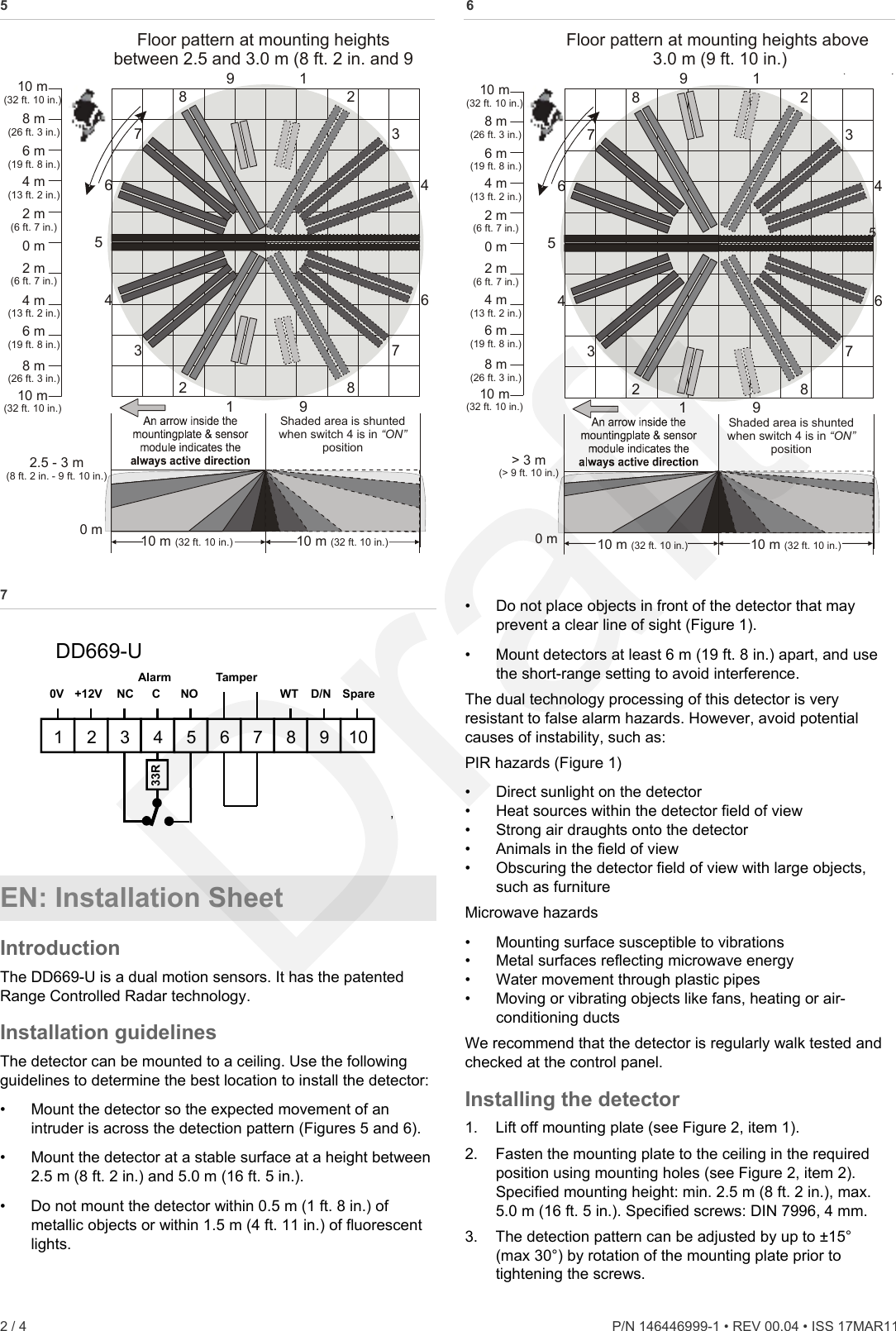 5 11234567899876432Shaded area is shunted when switch 4 is in  position“ON”Floor pattern at mounting heights between 2.5 and 3.0 m (8 2  and 9 ft.   in.  10 m(32 ft. 10 in.)8 m(26 ft. 3 in.)6 m(19 ft. 8 in.)4 m(13 ft. 2 in.)2 m(6 ft. 7 in.)0 m2 m(6 ft. 7 in.)4 m(13 ft. 2 in.)6 m(19 ft. 8 in.)8 m(26 ft. 3 in.)10 m(32 ft. 10 in.)2.5   3 m-(8 ft. 2 in. - 9 ft. 10 in.)10   m(32 ft. 10 in.)10   m(32 ft. 10 in.)0 m  6 112345678998765432Shaded area is shunted when switch 4 is in  position“ON”Floor pattern at mounting heights above 3.0 m (9 10 ) ft.   in.10 m(32 ft. 10 in.)8 m(26 ft. 3 in.)6 m(19 ft. 8 in.)4 m(13 ft. 2 in.)2 m(6 ft. 7 in.)0 m2 m(6 ft. 7 in.)4 m(13 ft. 2 in.)6 m(19 ft. 8 in.)8 m(26 ft. 3 in.)10 m(32 ft. 10 in.)&gt; 3 m(&gt; 9 ft. 10 in.)10   m(32 ft. 10 in.)10   m(32 ft. 10 in.)0 m 7  •  Do not place objects in front of the detector that may prevent a clear line of sight (Figure 1).  1 2 3 4 1 5 6 7 8 9 10 0V +12V NC C NO SpareD/N WT Tamper Alarm 33R DD669-U ’ •  Mount detectors at least 6 m (19 ft. 8 in.) apart, and use the short-range setting to avoid interference. The dual technology processing of this detector is very resistant to false alarm hazards. However, avoid potential causes of instability, such as: PIR hazards (Figure 1) •  Direct sunlight on the detector •  Heat sources within the detector field of view •  Strong air draughts onto the detector •  Animals in the field of view •  Obscuring the detector field of view with large objects, such as furniture EN: Installation Sheet  Microwave hazards •  Mounting surface susceptible to vibrations Introduction  •  Metal surfaces reflecting microwave energy The DD669-U is a dual motion sensors. It has the patented Range Controlled Radar technology. •  Water movement through plastic pipes •  Moving or vibrating objects like fans, heating or air-conditioning ducts Installation guidelines  We recommend that the detector is regularly walk tested and checked at the control panel. The detector can be mounted to a ceiling. Use the following guidelines to determine the best location to install the detector: Installing the detector •  Mount the detector so the expected movement of an intruder is across the detection pattern (Figures 5 and 6).  1.  Lift off mounting plate (see Figure 2, item 1). 2.  Fasten the mounting plate to the ceiling in the required position using mounting holes (see Figure 2, item 2). Specified mounting height: min. 2.5 m (8 ft. 2 in.), max. 5.0 m (16 ft. 5 in.). Specified screws: DIN 7996, 4 mm. • Mount the detector at a stable surface at a height between 2.5 m (8 ft. 2 in.) and 5.0 m (16 ft. 5 in.). •  Do not mount the detector within 0.5 m (1 ft. 8 in.) of metallic objects or within 1.5 m (4 ft. 11 in.) of fluorescent lights.  3.  The detection pattern can be adjusted by up to ±15° (max 30°) by rotation of the mounting plate prior to tightening the screws. 2 / 4    P/N 146446999-1 • REV 00.04 • ISS 17MAR11  