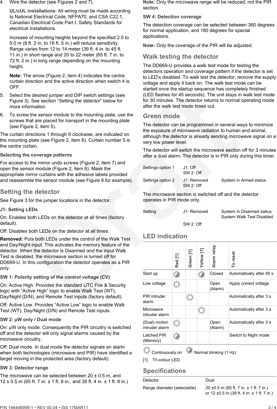 4.  Wire the detector (see Figures 2 and 7). UL/cUL installations: All wiring must be made according to National Electrical Code, NFPA70, and CSA C22.1, Canadian Electrical Code Part I, Safety Standards for electrical Installations. Increase of mounting heights beyond the specified 2.5 to 5.0 m (8 ft. 2 in. to 16 ft. 5 in.) will reduce sensitivity. Range varies from 12 to 14 meter (39 ft. 4 in. to 45 ft. 11 in.) in short range and 20 to 22 meter (65 ft. 7 in. to 72 ft. 2 in.) in long range depending on the mounting height. Note: The arrow (Figure 2, item 4) indicates the centre curtain direction and the active direction when switch 4 is OFF. 5.  Select the desired jumper and DIP switch settings (see Figure 3). See section “Setting the detector” below for more information. 6.  To screw the sensor module to the mounting plate, use the screws that are placed for transport in the mounting plate (see Figure 2, item 5). The curtain directions 1 through 9 clockwise, are indicated on the mounting plate (see Figure 2, item 6). Curtain number 5 is the centre curtain. Selecting the coverage patterns For access to the mirror undo screws (Figure 2, item 7) and open the sensor module (Figure 2, item 8). Mask the appropriate mirror curtains with the adhesive labels provided and reassemble the sensor module (see Figure 8 for example). Setting the detector See Figure 3 for the jumper locations in the detector. J1: Setting LEDs On: Enables both LEDs on the detector at all times (factory default). Off: Disables both LEDs on the detector at all times. Removed: Puts both LEDs under the control of the Walk Test and Day/Night input. This activates the memory feature of the detector. When the detector is Disarmed and the input Walk Test is disabled, the microwave section is turned off for DD669-U. In this configuration the detector operates as a PIR only. SW 1: Polarity setting of the control voltage (CV) On: Active High. Provides the standard UTC Fire &amp; Security logic with “Active High” logic to enable Walk Test (WT), Day/Night (D/N), and Remote Test inputs (factory default). Off: Active Low. Provides “Active Low” logic to enable Walk Test (WT), Day/Night (D/N) and Remote Test inputs. SW 2: µW only / Dual mode On: µW only mode. Consequently the PIR circuitry is switched off and the detector will only signal alarms caused by the microwave circuitry. Off: Dual mode. In dual mode the detector signals an alarm when both technologies (microwave and PIR) have identified a target moving in the protected area (factory default). SW 3: Detector range The microwave can be selected between 20 ± 0.5 m, and 12 ± 0.5 m (65 ft. 7 in. ± 1 ft. 8 in., and 39 ft. 4 in. ± 1 ft. 8 in.)  Note: Only the microwave range will be reduced, not the PIR section. SW 4: Detection coverage The detection coverage can be selected between 360 degrees for normal application, and 180 degrees for special applications.  Note: Only the coverage of the PIR will be adjusted. Walk testing the detector The DD669-U provides a walk test mode for testing the detectors operation and coverage pattern if the detector is set to LED’s disabled. To walk test the detector, remove the supply voltage and apply it back on. The walk test mode can be started once the startup sequence has completely finished (LED flashes for 45 seconds). The unit stays in walk test mode for 30 minutes. The detector returns to normal operating mode after the walk test mode times out. Green mode The detector can be programmed in several ways to minimize the exposure of microwave radiation to human and animal, although the detector is already sending microwave signal on a very low power level. The detector will switch the microwave section off for 3 minutes after a dual alarm. The detector is in PIR only during this timer.  Settings option 1  J1: Off SW 2: Off  Settings option 2  J1: Removed  SW 2: Off System in Armed status The microwave section is switched off and the detector operates in PIR mode only.  Setting J1: Removed  SW 2: Off System in Disarmed status System Walk Test Disabled  LED indication  Red [1] Green [1] Yellow [1] Alarm relay To reset Start up     Closed  Automatically after 45 s Low voltage      Open (Alarm) Apply correct voltage PIR intruder alarm      Automatically after 3 s Microwave intruder alarm       Automatically after 3 s (Dual) motion intruder alarm      Open (Alarm) Automatically after 3 s Latched PIR (Memory)        Switch to Night mode  Continuously on     Normal blinking (1 Hz)  [1] Tri-colour LED. Specifications Detector Dual Range diameter (selectable)  20 ±0.5 m (65 ft. 7 in. ± 1 ft. 7 in.)  or 12 ±0.5 m (39 ft. 4 in. ± 1 ft. 7 in.) P/N 146446999-1 • REV 00.04 • ISS 17MAR11    3 / 4  