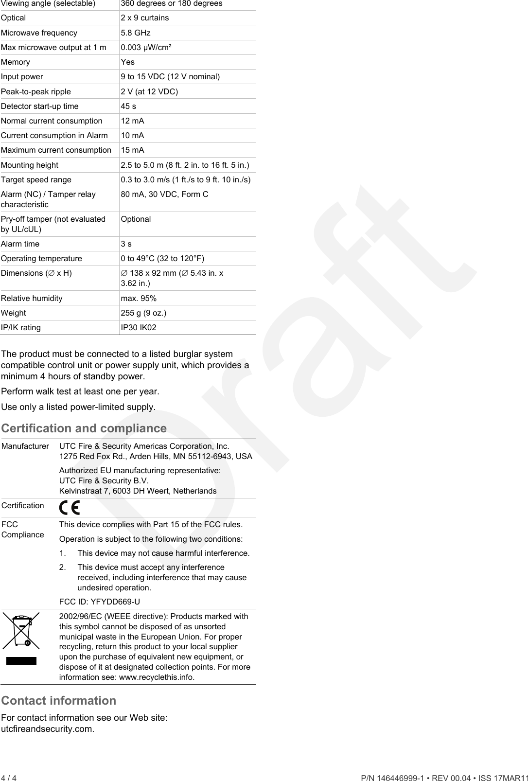 Viewing angle (selectable)  360 degrees or 180 degrees Optical  2 x 9 curtains Microwave frequency  5.8 GHz Max microwave output at 1 m  0.003 μW/cm² Memory Yes Input power  9 to 15 VDC (12 V nominal) Peak-to-peak ripple  t 12 VDC) 2 V (aDetector start-up time  45 s Normal current consumption  12 mA Current consumption in Alarm   10 mAMaximum current consumption  15 mA Mounting height  2.5 to 5.0 m (8 ft. 2 in. to 16 ft. 5 in.) Target speed range  0.3 to 3.0 m/s (1 ft./s to 9 ft. 10 in./s) Alarm (NC) / Tamper relay characteristic 80 mA, 30 VDC, Form C Pry-off tamper (not evaluateby UL/cUL) d  Optional Alarm time  3 s Operating temperature  0 to 49°C (32 to 120°F) Dimensions ( x H)  8 x 92 mm ( 5.43 in. x  133.62 in.) Relative humidity  max. 95% Weight  z.) 255 g (9 oIP/IK rating  IP30 IK02  The product must be connect ed burglar system ompatible control unit or power supply unit, which provides a e orporation, Inc. MN 55112-6943, USAed to a listcminimum 4 hours of standby power. Perform walk test at least one per year. Use only a listed power-limited supply. Certification and compliancManufacturer  UTC Fire &amp; Security Americas C1275 Red Fox Rd., Arden Hills, Authorized EU manufacturing representative: UTC Fire &amp; Security B.V. Kelvinstraat 7, 6003 DH Weert, Netherlands Certification   FCC Compliance  This device complies with Part 15 of the FCC rules. Oper on is subject to the following two conditions: . FCCati1.  This device may not cause harmful interference2.  This device must accept any interference received, including interference that may cause undesired operation.  ID: YFYDD669-U  2002 e): Products marked with sposed of as unsorted /96/EC (WEEE directivthis symbol cannot be dimunicipal waste in the European Union. For proper recycling, return this product to your local supplier upon the purchase of equivalent new equipment, or dispose of it at designated collection points. For more information see: www.recyclethis.info. Contact inFor contact information see our Web site: utcfireandsecurity.com. formation 4 / 4    P/N 146446999-1 • REV 00.04 • ISS 17MAR11  
