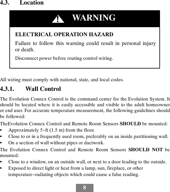84.3. LocationELECTRICAL OPERATION HAZARDFailure to follow this warning could result in personal injuryor death.Disconnect power before routing control wiring.!WARNINGAll wiring must comply with national, state, and local codes.4.3.1. Wall ControlThe Evolution Connex Control is the command center for the Evolution System. Itshould be located where it is easily accessible and visible to the adult homeowneror end user. For accurate temperature measurement, the following guidelines shouldbe followed:TheEvolution Connex Control and Remote Room Sensors SHOULD be mounted:SApproximately 5--ft (1.5 m) from the floor.SClose to or in a frequently used room, preferably on an inside partitioning wall.SOn a section of wall without pipes or ductwork.The Evolution Connex Control and Remote Room Sensors SHOULD NOT bemounted:SClose to a window, on an outside wall, or next to a door leading to the outside.SExposed to direct light or heat from a lamp, sun, fireplace, or othertemperature--radiating objects which could cause a false reading.