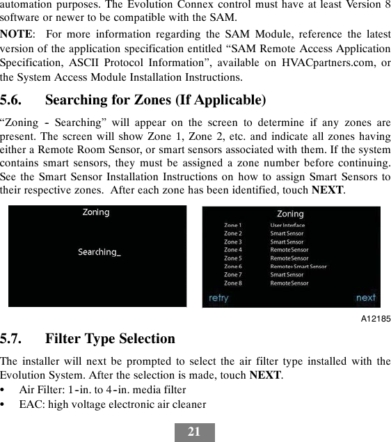 21automation purposes. The Evolution Connex control must have at least Version 8software or newer to be compatible with the SAM.NOTE: For more information regarding the SAM Module, reference the latestversion of the application specification entitled “SAM Remote Access ApplicationSpecification, ASCII Protocol Information”, available on HVACpartners.com, orthe System Access Module Installation Instructions.5.6. Searching for Zones (If Applicable)“Zoning -- Searching” will appear on the screen to determine if any zones arepresent. The screen will show Zone 1, Zone 2, etc. and indicate all zones havingeither a Remote Room Sensor, or smart sensors associated with them. If the systemcontains smart sensors, they must be assigned a zone number before continuing.See the Smart Sensor Installation Instructions on how to assign Smart Sensors totheir respective zones. After each zone has been identified, touch NEXT.A121855.7. Filter Type SelectionThe installer will next be prompted to select the air filter type installed with theEvolution System. After the selection is made, touch NEXT.SAir Filter: 1--in. to 4--in. media filterSEAC: high voltage electronic air cleaner