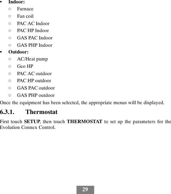29SIndoor:dFurnacedFan coildPAC AC IndoordPAC HP IndoordGAS PAC IndoordGAS PHP IndoorSOutdoor:dAC/Heat pumpdGeo HPdPAC AC outdoordPAC HP outdoordGAS PAC outdoordGAS PHP outdoorOnce the equipment has been selected, the appropriate menus will be displayed.6.3.1. ThermostatFirst touch SETUP, then touch THERMOSTAT to set up the parameters for theEvolution Connex Control.