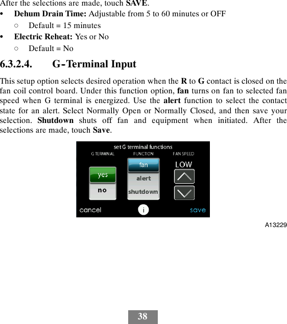 38After the selections are made, touch SAVE.SDehum Drain Time: Adjustable from 5 to 60 minutes or OFFdDefault = 15 minutesSElectric Reheat: Yes or NodDefault = No6.3.2.4. G--Terminal InputThis setup option selects desired operation when the Rto Gcontact is closed on thefan coil control board. Under this function option, fan turns on fan to selected fanspeed when G terminal is energized. Use the alert function to select the contactstate for an alert. Select Normally Open or Normally Closed, and then save yourselection. Shutdown shuts off fan and equipment when initiated. After theselections are made, touch Save.A13229