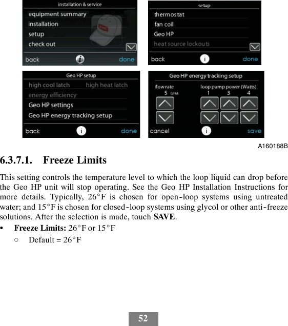 52A160188B6.3.7.1. Freeze LimitsThis setting controls the temperature level to which the loop liquid can drop beforethe Geo HP unit will stop operating. See the Geo HP Installation Instructions formore details. Typically, 26_F is chosen for open--loop systems using untreatedwater; and 15_F is chosen for closed--loop systems using glycol or other anti--freezesolutions. After the selection is made, touch SAVE.SFreeze Limits: 26_For15_FdDefault = 26_F