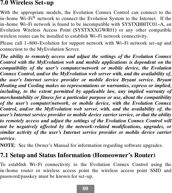 807.0 Wireless Set--upWith the appropriate models, the Evolution Connex Control can connect to thein--home Wi--Fi®network to connect the Evolution System to the Internet. If thein--home Wi--Fi network is found to be incompatible with SYSTXBBITC01--A, anEvolution Wireless Access Point (SYSTXXXGWR01) or any other compatiblewireless router can be installed to establish Wi--Fi network connectivity.Please call 1--800--Evolution for support network with Wi--Fi network set--up andconnection to the MyEvolution Server.The ability to remotely access and adjust the settings of the Evolution ConnexControl with the MyEvolution web and mobile applications is dependent on thecompatibility of the user’s computer/network or mobile device, the EvolutionConnex Control, and/or the MyEvolution web server with, and the availability of,the user’s Internet service provider or mobile device Bryant service. BryantHeating and Cooling makes no representations or warranties, express or implied,including, to the extent permitted by applicable law, any implied warranty ofmerchantability or fitness for a particular purpose or use, about the compatibilityof the user’s computer/network, or mobile device, with the Evolution ConnexControl, and/or the MyEvolution web server, with, and the availability of, theuser’s Internet service provider or mobile device carrier service, or that the abilityto remotely access and adjust the settings of the Evolution Connex Control willnot be negatively affected by the network- related modifications, upgrades, orsimilar activity of the user’s Internet service provider or mobile device carrierservice.NOTE: See the Owner’s Manual for information regarding software upgrades.7.1 Setup and Status Information (Homeowner’s Router)To establish Wi--Fi connectivity to the Evolution Connex Control using thein--home router or wireless access point the wireless access point SSID andpassword/passkey must be known for set--up.