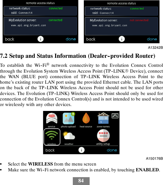 84A13242B7.2 Setup and Status Information (Dealer--provided Router)To establish the Wi--Fi®network connectivity to the Evolution Connex Controlthrough the Evolution System Wireless Access Point (TP--LINKRDevice), connectthe WAN (BLUE port) connection of TP--LINK Wireless Access Point to thehome’s existing router LAN port using the provided Ethernet cable. The LAN portson the back of the TP--LINK Wireless Access Point should not be used for otherdevices. The Evolution (TP--LINK) Wireless Access Point should only be used forconnection of the Evolution Connex Control(s) and is not intended to be used wiredor wirelessly with any other devices.A150176BSSelect the WIRELESS from the menu screenSMake sure the Wi--Fi network connection is enabled, by touching ENABLED.
