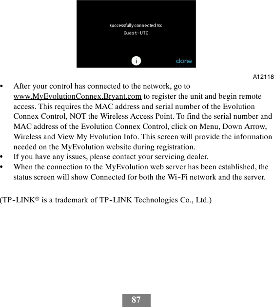 87A12118SAfter your control has connected to the network, go towww.MyEvolutionConnex.Bryant.com to register the unit and begin remoteaccess. This requires the MAC address and serial number of the EvolutionConnex Control, NOT the Wireless Access Point. To find the serial number andMAC address of the Evolution Connex Control, click on Menu, Down Arrow,Wireless and View My Evolution Info. This screen will provide the informationneeded on the MyEvolution website during registration.SIf you have any issues, please contact your servicing dealer.SWhen the connection to the MyEvolution web server has been established, thestatus screen will show Connected for both the Wi--Fi network and the server.(TP--LINKris a trademark of TP--LINK Technologies Co., Ltd.)
