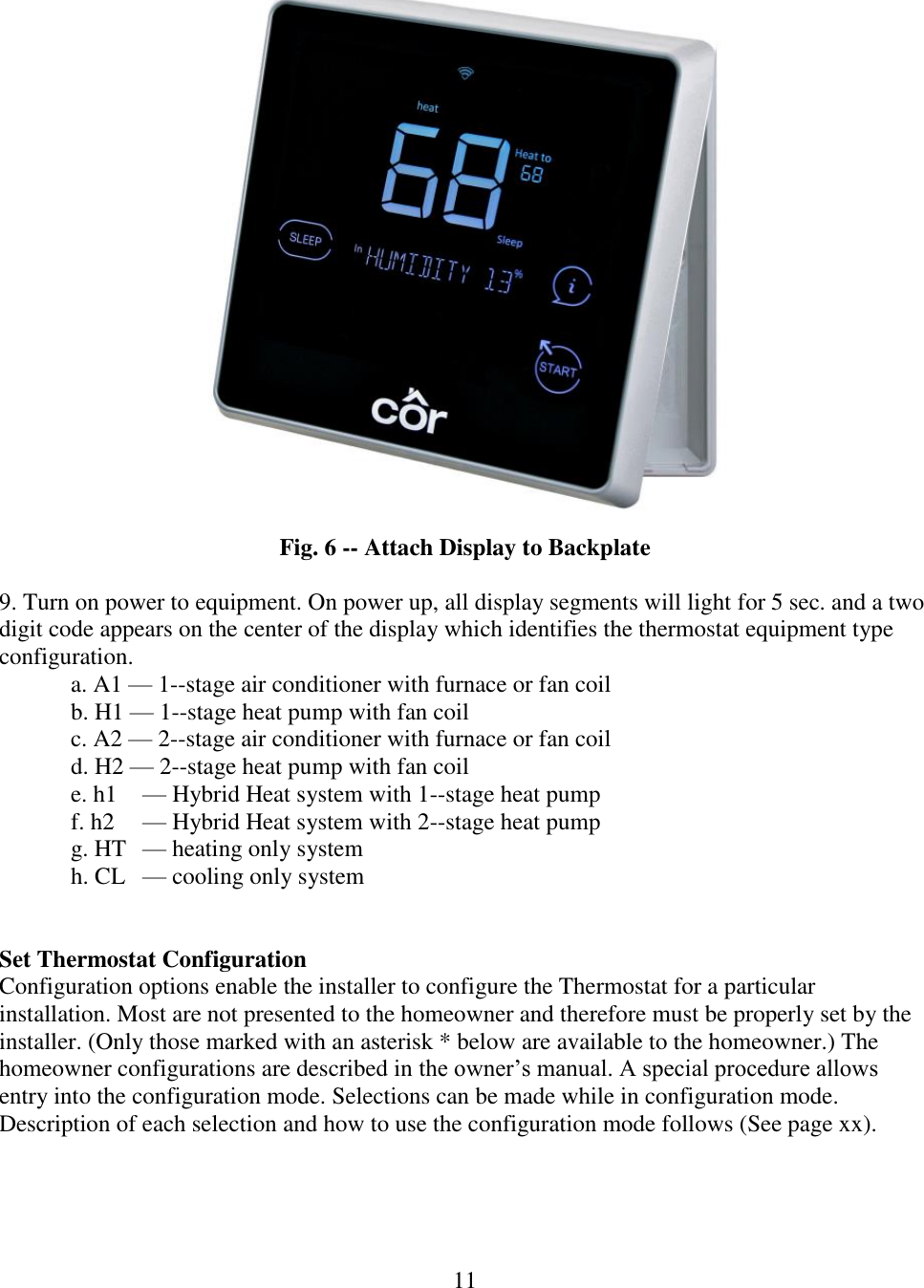 11     Fig. 6 -- Attach Display to Backplate    9. Turn on power to equipment. On power up, all display segments will light for 5 sec. and a two digit code appears on the center of the display which identifies the thermostat equipment type configuration. a. A1 — 1--stage air conditioner with furnace or fan coil b. H1 — 1--stage heat pump with fan coil c. A2 — 2--stage air conditioner with furnace or fan coil d. H2 — 2--stage heat pump with fan coil e. h1   — Hybrid Heat system with 1--stage heat pump f. h2   — Hybrid Heat system with 2--stage heat pump g. HT   — heating only system h. CL   — cooling only system   Set Thermostat Configuration Configuration options enable the installer to configure the Thermostat for a particular installation. Most are not presented to the homeowner and therefore must be properly set by the installer. (Only those marked with an asterisk * below are available to the homeowner.) The homeowner configurations are described in the owner’s manual. A special procedure allows entry into the configuration mode. Selections can be made while in configuration mode. Description of each selection and how to use the configuration mode follows (See page xx).     