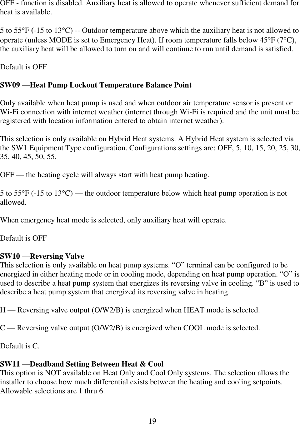 19   OFF - function is disabled. Auxiliary heat is allowed to operate whenever sufficient demand for heat is available.  5 to 55F (-15 to 13C) -- Outdoor temperature above which the auxiliary heat is not allowed to operate (unless MODE is set to Emergency Heat). If room temperature falls below 45F (7C), the auxiliary heat will be allowed to turn on and will continue to run until demand is satisfied.  Default is OFF  SW09 —Heat Pump Lockout Temperature Balance Point   Only available when heat pump is used and when outdoor air temperature sensor is present or Wi-Fi connection with internet weather (internet through Wi-Fi is required and the unit must be registered with location information entered to obtain internet weather).   This selection is only available on Hybrid Heat systems. A Hybrid Heat system is selected via the SW1 Equipment Type configuration. Configurations settings are: OFF, 5, 10, 15, 20, 25, 30, 35, 40, 45, 50, 55.  OFF — the heating cycle will always start with heat pump heating.  5 to 55F (-15 to 13C) — the outdoor temperature below which heat pump operation is not allowed.  When emergency heat mode is selected, only auxiliary heat will operate.  Default is OFF  SW10 —Reversing Valve This selection is only available on heat pump systems. “O” terminal can be configured to be energized in either heating mode or in cooling mode, depending on heat pump operation. “O” is used to describe a heat pump system that energizes its reversing valve in cooling. “B” is used to describe a heat pump system that energized its reversing valve in heating.  H — Reversing valve output (O/W2/B) is energized when HEAT mode is selected.  C — Reversing valve output (O/W2/B) is energized when COOL mode is selected.  Default is C.  SW11 —Deadband Setting Between Heat &amp; Cool This option is NOT available on Heat Only and Cool Only systems. The selection allows the installer to choose how much differential exists between the heating and cooling setpoints. Allowable selections are 1 thru 6.  