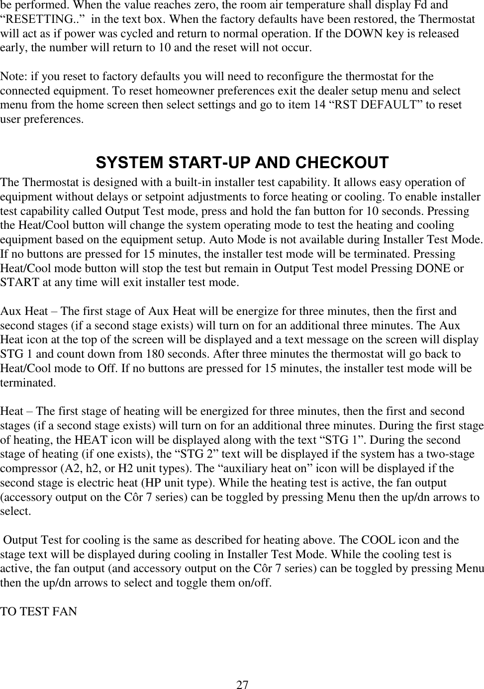 27  be performed. When the value reaches zero, the room air temperature shall display Fd and “RESETTING..”  in the text box. When the factory defaults have been restored, the Thermostat will act as if power was cycled and return to normal operation. If the DOWN key is released early, the number will return to 10 and the reset will not occur.  Note: if you reset to factory defaults you will need to reconfigure the thermostat for the connected equipment. To reset homeowner preferences exit the dealer setup menu and select menu from the home screen then select settings and go to item 14 “RST DEFAULT” to reset user preferences.  SYSTEM START-UP AND CHECKOUT The Thermostat is designed with a built-in installer test capability. It allows easy operation of equipment without delays or setpoint adjustments to force heating or cooling. To enable installer test capability called Output Test mode, press and hold the fan button for 10 seconds. Pressing the Heat/Cool button will change the system operating mode to test the heating and cooling equipment based on the equipment setup. Auto Mode is not available during Installer Test Mode. If no buttons are pressed for 15 minutes, the installer test mode will be terminated. Pressing Heat/Cool mode button will stop the test but remain in Output Test model Pressing DONE or START at any time will exit installer test mode.  Aux Heat – The first stage of Aux Heat will be energize for three minutes, then the first and second stages (if a second stage exists) will turn on for an additional three minutes. The Aux Heat icon at the top of the screen will be displayed and a text message on the screen will display STG 1 and count down from 180 seconds. After three minutes the thermostat will go back to Heat/Cool mode to Off. If no buttons are pressed for 15 minutes, the installer test mode will be terminated.  Heat – The first stage of heating will be energized for three minutes, then the first and second stages (if a second stage exists) will turn on for an additional three minutes. During the first stage of heating, the HEAT icon will be displayed along with the text “STG 1”. During the second stage of heating (if one exists), the “STG 2” text will be displayed if the system has a two-stage compressor (A2, h2, or H2 unit types). The “auxiliary heat on” icon will be displayed if the second stage is electric heat (HP unit type). While the heating test is active, the fan output (accessory output on the Côr 7 series) can be toggled by pressing Menu then the up/dn arrows to select.   Output Test for cooling is the same as described for heating above. The COOL icon and the stage text will be displayed during cooling in Installer Test Mode. While the cooling test is active, the fan output (and accessory output on the Côr 7 series) can be toggled by pressing Menu then the up/dn arrows to select and toggle them on/off.  TO TEST FAN  