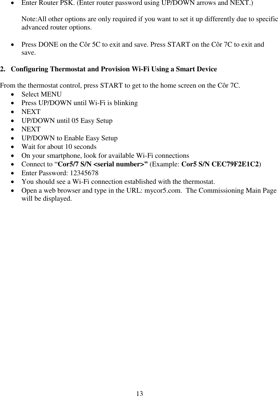 13   Enter Router PSK. (Enter router password using UP/DOWN arrows and NEXT.)  Note:All other options are only required if you want to set it up differently due to specific advanced router options.   Press DONE on the Côr 5C to exit and save. Press START on the Côr 7C to exit and save.   2. Configuring Thermostat and Provision Wi-Fi Using a Smart Device  From the thermostat control, press START to get to the home screen on the Côr 7C.   Select MENU    Press UP/DOWN until Wi-Fi is blinking    NEXT  UP/DOWN until 05 Easy Setup  NEXT  UP/DOWN to Enable Easy Setup   Wait for about 10 seconds  On your smartphone, look for available Wi-Fi connections  Connect to “Cor5/7 S/N &lt;serial number&gt;” (Example: Cor5 S/N CEC79F2E1C2)  Enter Password: 12345678  You should see a Wi-Fi connection established with the thermostat.  Open a web browser and type in the URL: mycor5.com.  The Commissioning Main Page will be displayed. 