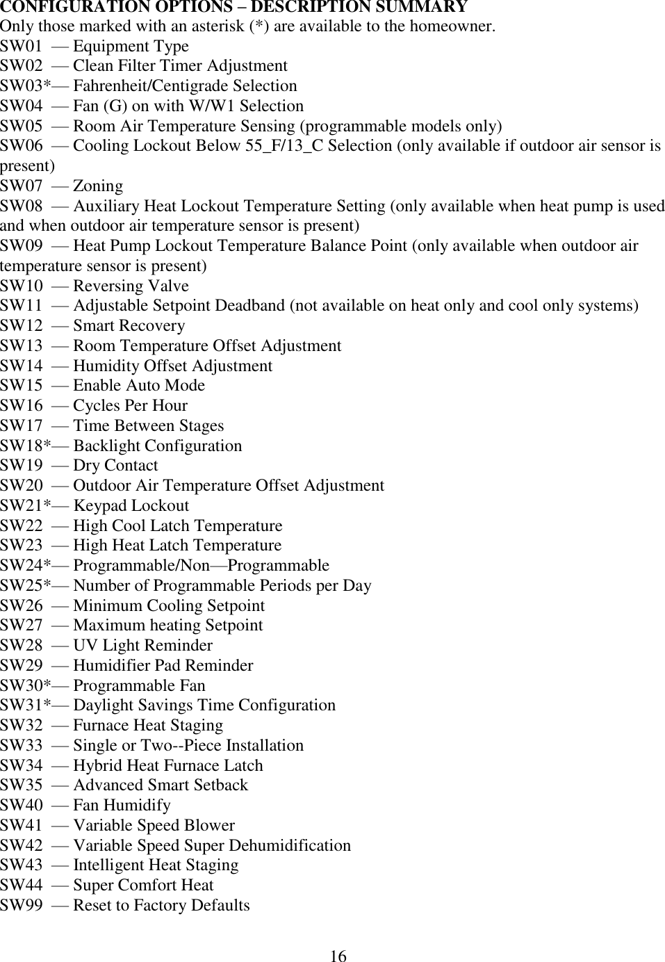 16  CONFIGURATION OPTIONS – DESCRIPTION SUMMARY Only those marked with an asterisk (*) are available to the homeowner. SW01  — Equipment Type SW02  — Clean Filter Timer Adjustment SW03*— Fahrenheit/Centigrade Selection SW04  — Fan (G) on with W/W1 Selection SW05  — Room Air Temperature Sensing (programmable models only) SW06  — Cooling Lockout Below 55_F/13_C Selection (only available if outdoor air sensor is present) SW07  — Zoning SW08  — Auxiliary Heat Lockout Temperature Setting (only available when heat pump is used and when outdoor air temperature sensor is present) SW09  — Heat Pump Lockout Temperature Balance Point (only available when outdoor air temperature sensor is present) SW10  — Reversing Valve SW11  — Adjustable Setpoint Deadband (not available on heat only and cool only systems) SW12  — Smart Recovery SW13  — Room Temperature Offset Adjustment SW14  — Humidity Offset Adjustment SW15  — Enable Auto Mode SW16  — Cycles Per Hour SW17  — Time Between Stages SW18*— Backlight Configuration SW19  — Dry Contact SW20  — Outdoor Air Temperature Offset Adjustment SW21*— Keypad Lockout SW22  — High Cool Latch Temperature SW23  — High Heat Latch Temperature SW24*— Programmable/Non—Programmable SW25*— Number of Programmable Periods per Day SW26  — Minimum Cooling Setpoint SW27  — Maximum heating Setpoint SW28  — UV Light Reminder SW29  — Humidifier Pad Reminder SW30*— Programmable Fan SW31*— Daylight Savings Time Configuration SW32  — Furnace Heat Staging SW33  — Single or Two--Piece Installation SW34  — Hybrid Heat Furnace Latch SW35  — Advanced Smart Setback SW40  — Fan Humidify SW41  — Variable Speed Blower SW42  — Variable Speed Super Dehumidification SW43  — Intelligent Heat Staging SW44  — Super Comfort Heat SW99  — Reset to Factory Defaults 