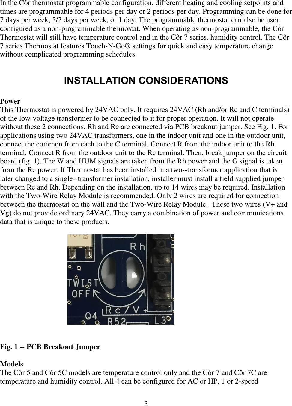 3   In the Côr thermostat programmable configuration, different heating and cooling setpoints and times are programmable for 4 periods per day or 2 periods per day. Programming can be done for 7 days per week, 5/2 days per week, or 1 day. The programmable thermostat can also be user configured as a non-programmable thermostat. When operating as non-programmable, the Côr Thermostat will still have temperature control and in the Côr 7 series, humidity control. The Côr 7 series Thermostat features Touch-N-Go® settings for quick and easy temperature change without complicated programming schedules.   INSTALLATION CONSIDERATIONS  Power This Thermostat is powered by 24VAC only. It requires 24VAC (Rh and/or Rc and C terminals) of the low-voltage transformer to be connected to it for proper operation. It will not operate without these 2 connections. Rh and Rc are connected via PCB breakout jumper. See Fig. 1. For applications using two 24VAC transformers, one in the indoor unit and one in the outdoor unit, connect the common from each to the C terminal. Connect R from the indoor unit to the Rh terminal. Connect R from the outdoor unit to the Rc terminal. Then, break jumper on the circuit board (fig. 1). The W and HUM signals are taken from the Rh power and the G signal is taken from the Rc power. If Thermostat has been installed in a two--transformer application that is later changed to a single--transformer installation, installer must install a field supplied jumper between Rc and Rh. Depending on the installation, up to 14 wires may be required. Installation with the Two-Wire Relay Module is recommended. Only 2 wires are required for connection between the thermostat on the wall and the Two-Wire Relay Module.  These two wires (V+ and Vg) do not provide ordinary 24VAC. They carry a combination of power and communications data that is unique to these products.       Fig. 1 -- PCB Breakout Jumper  Models The Côr 5 and Côr 5C models are temperature control only and the Côr 7 and Côr 7C are temperature and humidity control. All 4 can be configured for AC or HP, 1 or 2-speed 