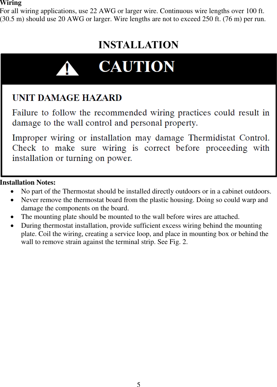 5   Wiring For all wiring applications, use 22 AWG or larger wire. Continuous wire lengths over 100 ft. (30.5 m) should use 20 AWG or larger. Wire lengths are not to exceed 250 ft. (76 m) per run.  INSTALLATION  Installation Notes:  No part of the Thermostat should be installed directly outdoors or in a cabinet outdoors.  Never remove the thermostat board from the plastic housing. Doing so could warp and damage the components on the board.  The mounting plate should be mounted to the wall before wires are attached.  During thermostat installation, provide sufficient excess wiring behind the mounting plate. Coil the wiring, creating a service loop, and place in mounting box or behind the wall to remove strain against the terminal strip. See Fig. 2. 