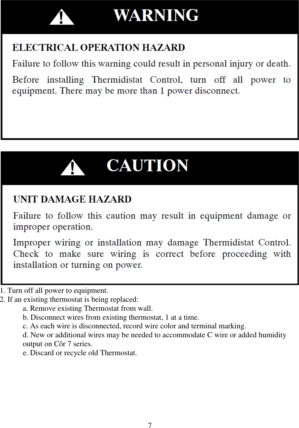 7     1. Turn off all power to equipment. 2. If an existing thermostat is being replaced: a. Remove existing Thermostat from wall. b. Disconnect wires from existing thermostat, 1 at a time. c. As each wire is disconnected, record wire color and terminal marking. d. New or additional wires may be needed to accommodate C wire or added humidity output on Côr 7 series. e. Discard or recycle old Thermostat.  