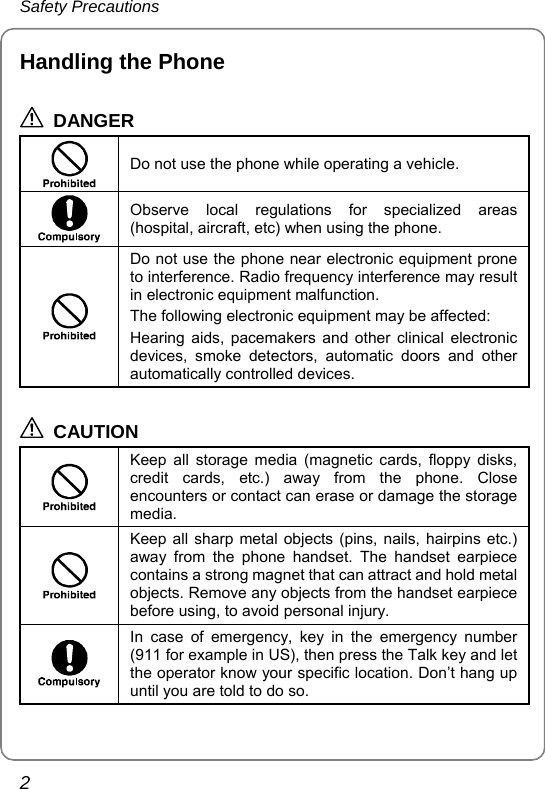 Safety Precautions 2 Handling the Phone  DANGER   Do not use the phone while operating a vehicle.  Observe local regulations for specialized areas (hospital, aircraft, etc) when using the phone.  Do not use the phone near electronic equipment prone to interference. Radio frequency interference may result in electronic equipment malfunction. The following electronic equipment may be affected: Hearing aids, pacemakers and other clinical electronic devices, smoke detectors, automatic doors and other automatically controlled devices.  CAUTION  Keep all storage media (magnetic cards, floppy disks, credit cards, etc.) away from the phone. Close encounters or contact can erase or damage the storage media.  Keep all sharp metal objects (pins, nails, hairpins etc.) away from the phone handset. The handset earpiece contains a strong magnet that can attract and hold metal objects. Remove any objects from the handset earpiece before using, to avoid personal injury.  In case of emergency, key in the emergency number (911 for example in US), then press the Talk key and let the operator know your specific location. Don’t hang up until you are told to do so.  