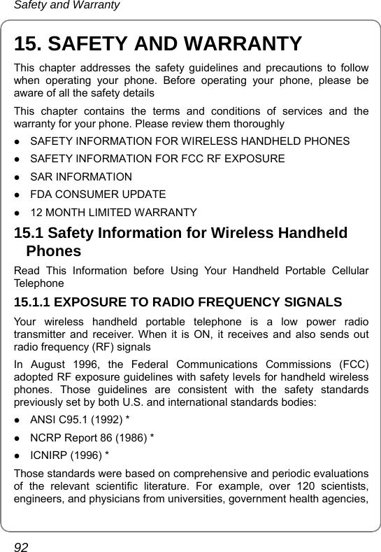 Safety and Warranty 92 15. SAFETY AND WARRANTY This chapter addresses the safety guidelines and precautions to follow when operating your phone. Before operating your phone, please be aware of all the safety details This chapter contains the terms and conditions of services and the warranty for your phone. Please review them thoroughly z SAFETY INFORMATION FOR WIRELESS HANDHELD PHONES z SAFETY INFORMATION FOR FCC RF EXPOSURE z SAR INFORMATION z FDA CONSUMER UPDATE z 12 MONTH LIMITED WARRANTY 15.1 Safety Information for Wireless Handheld Phones Read This Information before Using Your Handheld Portable Cellular Telephone 15.1.1 EXPOSURE TO RADIO FREQUENCY SIGNALS Your wireless handheld portable telephone is a low power radio transmitter and receiver. When it is ON, it receives and also sends out radio frequency (RF) signals In August 1996, the Federal Communications Commissions (FCC) adopted RF exposure guidelines with safety levels for handheld wireless phones. Those guidelines are consistent with the safety standards previously set by both U.S. and international standards bodies: z ANSI C95.1 (1992) * z NCRP Report 86 (1986) * z ICNIRP (1996) * Those standards were based on comprehensive and periodic evaluations of the relevant scientific literature. For example, over 120 scientists, engineers, and physicians from universities, government health agencies, 