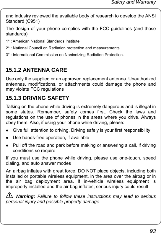 Safety and Warranty       93 and industry reviewed the available body of research to develop the ANSI Standard (C951) The design of your phone complies with the FCC guidelines (and those standards) 1* : American National Standards Institute. 2* : National Council on Radiation protection and measurements. 3* : International Commission on Nonionizing Radiation Protection.  15.1.2 ANTENNA CARE Use only the supplied or an approved replacement antenna. Unauthorized antennas, modifications, or attachments could damage the phone and may violate FCC regulations 15.1.3 DRIVING SAFETY Talking on the phone while driving is extremely dangerous and is illegal in some states. Remember, safety comes first. Check the laws and regulations on the use of phones in the areas where you drive. Always obey them. Also, if using your phone while driving, please: z Give full attention to driving. Driving safely is your first responsibility z Use hands-free operation, if available z Pull off the road and park before making or answering a call, if driving conditions so require If you must use the phone while driving, please use one-touch, speed dialing, and auto answer modes An airbag inflates with great force. DO NOT place objects, including both installed or portable wireless equipment, in the area over the airbag or in the air bag deployment area. If in-vehicle wireless equipment is improperly installed and the air bag inflates, serious injury could result  Warning:  Failure to follow these instructions may lead to serious personal injury and possible property damage 