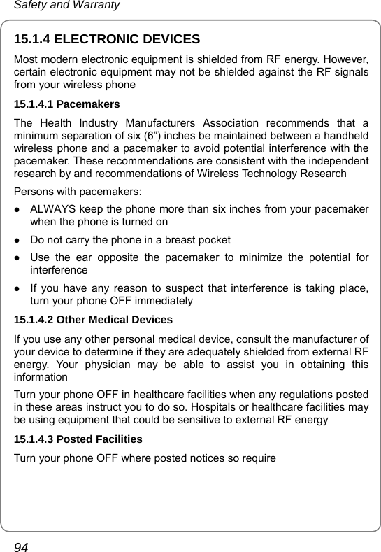 Safety and Warranty 94 15.1.4 ELECTRONIC DEVICES Most modern electronic equipment is shielded from RF energy. However, certain electronic equipment may not be shielded against the RF signals from your wireless phone 15.1.4.1 Pacemakers The Health Industry Manufacturers Association recommends that a minimum separation of six (6”) inches be maintained between a handheld wireless phone and a pacemaker to avoid potential interference with the pacemaker. These recommendations are consistent with the independent research by and recommendations of Wireless Technology Research Persons with pacemakers: z ALWAYS keep the phone more than six inches from your pacemaker when the phone is turned on z Do not carry the phone in a breast pocket z Use the ear opposite the pacemaker to minimize the potential for interference z If you have any reason to suspect that interference is taking place, turn your phone OFF immediately 15.1.4.2 Other Medical Devices If you use any other personal medical device, consult the manufacturer of your device to determine if they are adequately shielded from external RF energy. Your physician may be able to assist you in obtaining this information Turn your phone OFF in healthcare facilities when any regulations posted in these areas instruct you to do so. Hospitals or healthcare facilities may be using equipment that could be sensitive to external RF energy 15.1.4.3 Posted Facilities Turn your phone OFF where posted notices so require 