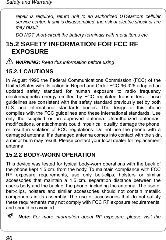 Safety and Warranty 96 repair is required, return unit to an authorized UTStarcom cellular service center. If unit is disassembled, the risk of electric shock or fire may result DO NOT short-circuit the battery terminals with metal items etc 15.2 SAFETY INFORMATION FOR FCC RF EXPOSURE  WARNING: Read this information before using 15.2.1 CAUTIONS In August 1996 the Federal Communications Commission (FCC) of the United States with its action in Report and Order FCC 96-326 adopted an updated safety standard for human exposure to radio frequency electromagnetic energy emitted by FCC regulated transmitters. Those guidelines are consistent with the safety standard previously set by both U.S. and international standards bodies. The design of this phone complies with the FCC guidelines and these international standards. Use only the supplied or an approved antenna. Unauthorized antennas, modifications, or attachments could impair call quality, damage the phone, or result in violation of FCC regulations. Do not use the phone with a damaged antenna. If a damaged antenna comes into contact with the skin, a minor burn may result. Please contact your local dealer for replacement antenna 15.2.2 BODY-WORN OPERATION This device was tested for typical body-worn operations with the back of the phone kept 1.5 cm. from the body. To maintain compliance with FCC RF exposure requirements, use only belt-clips, holsters or similar accessories that maintain a 1.5 cm. separation distance between the user’s body and the back of the phone, including the antenna. The use of belt-clips, holsters and similar accessories should not contain metallic components in its assembly. The use of accessories that do not satisfy these requirements may not comply with FCC RF exposure requirements, and should be avoided ~ Note: For more information about RF exposure, please visit the 