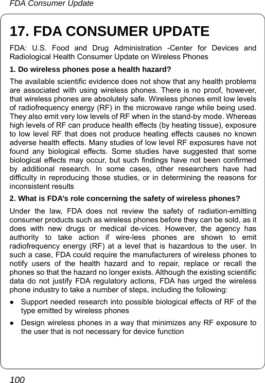 FDA Consumer Update 100 17. FDA CONSUMER UPDATE FDA: U.S. Food and Drug Administration -Center for Devices and Radiological Health Consumer Update on Wireless Phones 1. Do wireless phones pose a health hazard? The available scientific evidence does not show that any health problems are associated with using wireless phones. There is no proof, however, that wireless phones are absolutely safe. Wireless phones emit low levels of radiofrequency energy (RF) in the microwave range while being used. They also emit very low levels of RF when in the stand-by mode. Whereas high levels of RF can produce health effects (by heating tissue), exposure to low level RF that does not produce heating effects causes no known adverse health effects. Many studies of low level RF exposures have not found any biological effects. Some studies have suggested that some biological effects may occur, but such findings have not been confirmed by additional research. In some cases, other researchers have had difficulty in reproducing those studies, or in determining the reasons for inconsistent results 2. What is FDA’s role concerning the safety of wireless phones? Under the law, FDA does not review the safety of radiation-emitting consumer products such as wireless phones before they can be sold, as it does with new drugs or medical de-vices. However, the agency has authority to take action if wire-less phones are shown to emit radiofrequency energy (RF) at a level that is hazardous to the user. In such a case, FDA could require the manufacturers of wireless phones to notify users of the health hazard and to repair, replace or recall the phones so that the hazard no longer exists. Although the existing scientific data do not justify FDA regulatory actions, FDA has urged the wireless phone industry to take a number of steps, including the following: z Support needed research into possible biological effects of RF of the type emitted by wireless phones z Design wireless phones in a way that minimizes any RF exposure to the user that is not necessary for device function 