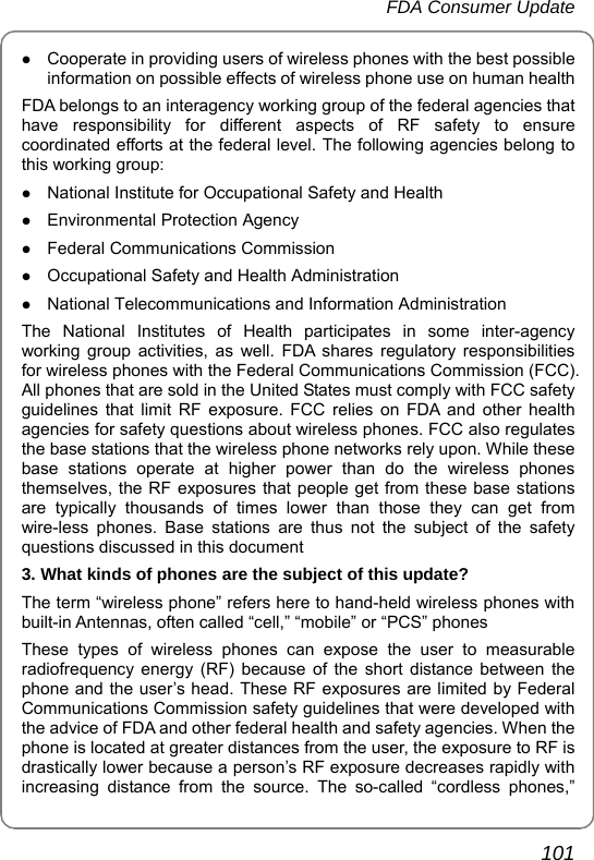 FDA Consumer Update       101 z Cooperate in providing users of wireless phones with the best possible information on possible effects of wireless phone use on human health FDA belongs to an interagency working group of the federal agencies that have responsibility for different aspects of RF safety to ensure coordinated efforts at the federal level. The following agencies belong to this working group: z National Institute for Occupational Safety and Health z Environmental Protection Agency z Federal Communications Commission z Occupational Safety and Health Administration z National Telecommunications and Information Administration The National Institutes of Health participates in some inter-agency working group activities, as well. FDA shares regulatory responsibilities for wireless phones with the Federal Communications Commission (FCC). All phones that are sold in the United States must comply with FCC safety guidelines that limit RF exposure. FCC relies on FDA and other health agencies for safety questions about wireless phones. FCC also regulates the base stations that the wireless phone networks rely upon. While these base stations operate at higher power than do the wireless phones themselves, the RF exposures that people get from these base stations are typically thousands of times lower than those they can get from wire-less phones. Base stations are thus not the subject of the safety questions discussed in this document 3. What kinds of phones are the subject of this update? The term “wireless phone” refers here to hand-held wireless phones with built-in Antennas, often called “cell,” “mobile” or “PCS” phones These types of wireless phones can expose the user to measurable radiofrequency energy (RF) because of the short distance between the phone and the user’s head. These RF exposures are limited by Federal Communications Commission safety guidelines that were developed with the advice of FDA and other federal health and safety agencies. When the phone is located at greater distances from the user, the exposure to RF is drastically lower because a person’s RF exposure decreases rapidly with increasing distance from the source. The so-called “cordless phones,” 