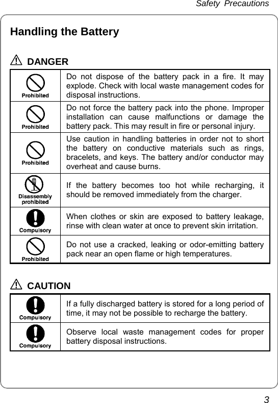 Safety Precautions 3 Handling the Battery  DANGER  Do not dispose of the battery pack in a fire. It may explode. Check with local waste management codes for disposal instructions.  Do not force the battery pack into the phone. Improper installation can cause malfunctions or damage the battery pack. This may result in fire or personal injury.  Use caution in handling batteries in order not to short the battery on conductive materials such as rings, bracelets, and keys. The battery and/or conductor may overheat and cause burns.  If the battery becomes too hot while recharging, it should be removed immediately from the charger.  When clothes or skin are exposed to battery leakage, rinse with clean water at once to prevent skin irritation.  Do not use a cracked, leaking or odor-emitting battery pack near an open flame or high temperatures.  CAUTION  If a fully discharged battery is stored for a long period of time, it may not be possible to recharge the battery.  Observe local waste management codes for proper battery disposal instructions. 