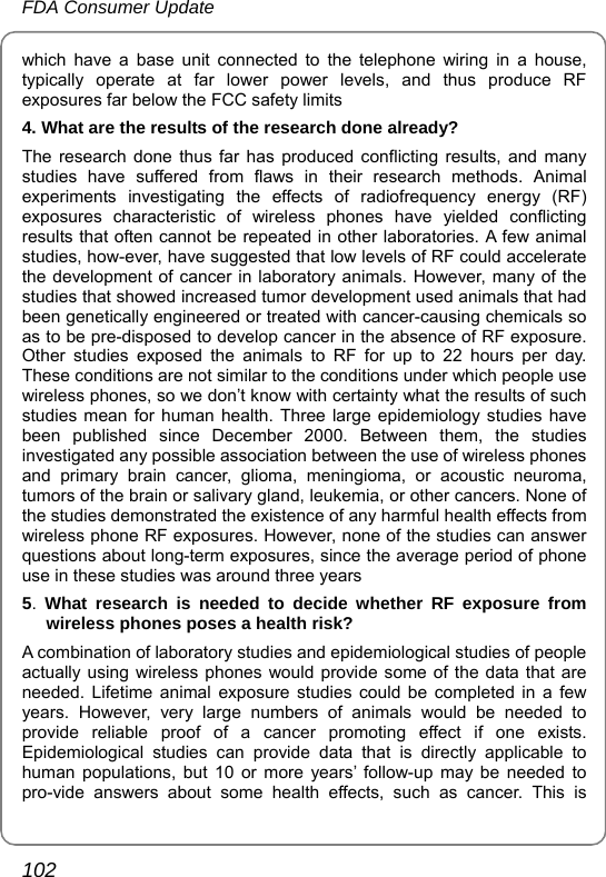 FDA Consumer Update 102 which have a base unit connected to the telephone wiring in a house, typically operate at far lower power levels, and thus produce RF exposures far below the FCC safety limits 4. What are the results of the research done already? The research done thus far has produced conflicting results, and many studies have suffered from flaws in their research methods. Animal experiments investigating the effects of radiofrequency energy (RF) exposures characteristic of wireless phones have yielded conflicting results that often cannot be repeated in other laboratories. A few animal studies, how-ever, have suggested that low levels of RF could accelerate the development of cancer in laboratory animals. However, many of the studies that showed increased tumor development used animals that had been genetically engineered or treated with cancer-causing chemicals so as to be pre-disposed to develop cancer in the absence of RF exposure. Other studies exposed the animals to RF for up to 22 hours per day. These conditions are not similar to the conditions under which people use wireless phones, so we don’t know with certainty what the results of such studies mean for human health. Three large epidemiology studies have been published since December 2000. Between them, the studies investigated any possible association between the use of wireless phones and primary brain cancer, glioma, meningioma, or acoustic neuroma, tumors of the brain or salivary gland, leukemia, or other cancers. None of the studies demonstrated the existence of any harmful health effects from wireless phone RF exposures. However, none of the studies can answer questions about long-term exposures, since the average period of phone use in these studies was around three years 5.  What research is needed to decide whether RF exposure from wireless phones poses a health risk? A combination of laboratory studies and epidemiological studies of people actually using wireless phones would provide some of the data that are needed. Lifetime animal exposure studies could be completed in a few years. However, very large numbers of animals would be needed to provide reliable proof of a cancer promoting effect if one exists. Epidemiological studies can provide data that is directly applicable to human populations, but 10 or more years’ follow-up may be needed to pro-vide answers about some health effects, such as cancer. This is 