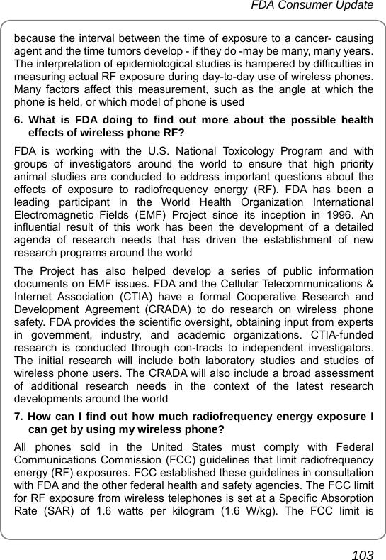 FDA Consumer Update       103 because the interval between the time of exposure to a cancer- causing agent and the time tumors develop - if they do -may be many, many years. The interpretation of epidemiological studies is hampered by difficulties in measuring actual RF exposure during day-to-day use of wireless phones. Many factors affect this measurement, such as the angle at which the phone is held, or which model of phone is used 6. What is FDA doing to find out more about the possible health effects of wireless phone RF? FDA is working with the U.S. National Toxicology Program and with groups of investigators around the world to ensure that high priority animal studies are conducted to address important questions about the effects of exposure to radiofrequency energy (RF). FDA has been a leading participant in the World Health Organization International Electromagnetic Fields (EMF) Project since its inception in 1996. An influential result of this work has been the development of a detailed agenda of research needs that has driven the establishment of new research programs around the world The Project has also helped develop a series of public information documents on EMF issues. FDA and the Cellular Telecommunications &amp; Internet Association (CTIA) have a formal Cooperative Research and Development Agreement (CRADA) to do research on wireless phone safety. FDA provides the scientific oversight, obtaining input from experts in government, industry, and academic organizations. CTIA-funded research is conducted through con-tracts to independent investigators. The initial research will include both laboratory studies and studies of wireless phone users. The CRADA will also include a broad assessment of additional research needs in the context of the latest research developments around the world 7. How can I find out how much radiofrequency energy exposure I can get by using my wireless phone? All phones sold in the United States must comply with Federal Communications Commission (FCC) guidelines that limit radiofrequency energy (RF) exposures. FCC established these guidelines in consultation with FDA and the other federal health and safety agencies. The FCC limit for RF exposure from wireless telephones is set at a Specific Absorption Rate (SAR) of 1.6 watts per kilogram (1.6 W/kg). The FCC limit is 