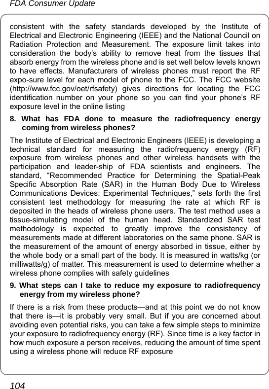 FDA Consumer Update 104 consistent with the safety standards developed by the Institute of Electrical and Electronic Engineering (IEEE) and the National Council on Radiation Protection and Measurement. The exposure limit takes into consideration the body’s ability to remove heat from the tissues that absorb energy from the wireless phone and is set well below levels known to have effects. Manufacturers of wireless phones must report the RF expo-sure level for each model of phone to the FCC. The FCC website (http://www.fcc.gov/oet/rfsafety) gives directions for locating the FCC identification number on your phone so you can find your phone’s RF exposure level in the online listing 8. What has FDA done to measure the radiofrequency energy coming from wireless phones? The Institute of Electrical and Electronic Engineers (IEEE) is developing a technical standard for measuring the radiofrequency energy (RF) exposure from wireless phones and other wireless handsets with the participation and leader-ship of FDA scientists and engineers. The standard, “Recommended Practice for Determining the Spatial-Peak Specific Absorption Rate (SAR) in the Human Body Due to Wireless Communications Devices: Experimental Techniques,” sets forth the first consistent test methodology for measuring the rate at which RF is deposited in the heads of wireless phone users. The test method uses a tissue-simulating model of the human head. Standardized SAR test methodology is expected to greatly improve the consistency of measurements made at different laboratories on the same phone. SAR is the measurement of the amount of energy absorbed in tissue, either by the whole body or a small part of the body. It is measured in watts/kg (or milliwatts/g) of matter. This measurement is used to determine whether a wireless phone complies with safety guidelines 9. What steps can I take to reduce my exposure to radiofrequency energy from my wireless phone? If there is a risk from these products—and at this point we do not know that there is—it is probably very small. But if you are concerned about avoiding even potential risks, you can take a few simple steps to minimize your exposure to radiofrequency energy (RF). Since time is a key factor in how much exposure a person receives, reducing the amount of time spent using a wireless phone will reduce RF exposure 