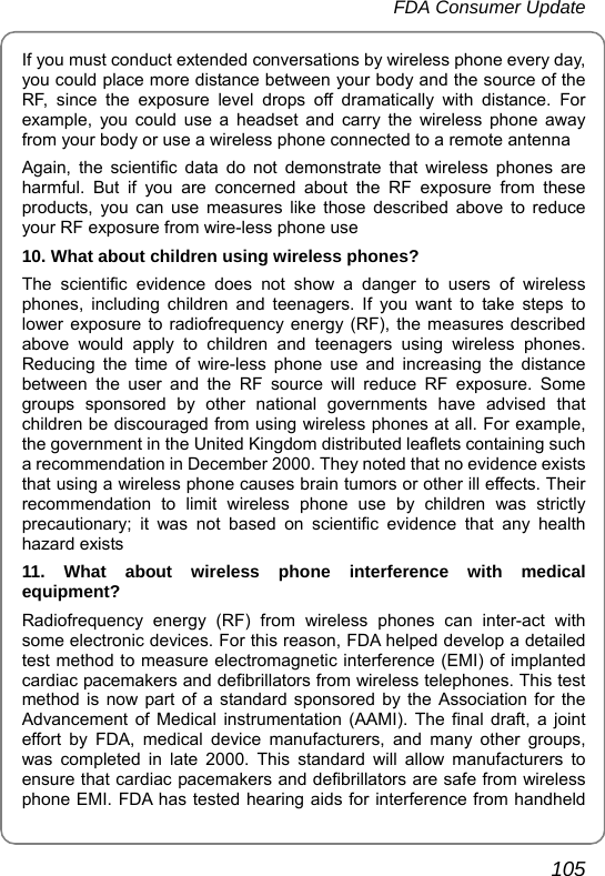 FDA Consumer Update       105 If you must conduct extended conversations by wireless phone every day, you could place more distance between your body and the source of the RF, since the exposure level drops off dramatically with distance. For example, you could use a headset and carry the wireless phone away from your body or use a wireless phone connected to a remote antenna Again, the scientific data do not demonstrate that wireless phones are harmful. But if you are concerned about the RF exposure from these products, you can use measures like those described above to reduce your RF exposure from wire-less phone use 10. What about children using wireless phones? The scientific evidence does not show a danger to users of wireless phones, including children and teenagers. If you want to take steps to lower exposure to radiofrequency energy (RF), the measures described above would apply to children and teenagers using wireless phones. Reducing the time of wire-less phone use and increasing the distance between the user and the RF source will reduce RF exposure. Some groups sponsored by other national governments have advised that children be discouraged from using wireless phones at all. For example, the government in the United Kingdom distributed leaflets containing such a recommendation in December 2000. They noted that no evidence exists that using a wireless phone causes brain tumors or other ill effects. Their recommendation to limit wireless phone use by children was strictly precautionary; it was not based on scientific evidence that any health hazard exists 11. What about wireless phone interference with medical equipment? Radiofrequency energy (RF) from wireless phones can inter-act with some electronic devices. For this reason, FDA helped develop a detailed test method to measure electromagnetic interference (EMI) of implanted cardiac pacemakers and defibrillators from wireless telephones. This test method is now part of a standard sponsored by the Association for the Advancement of Medical instrumentation (AAMI). The final draft, a joint effort by FDA, medical device manufacturers, and many other groups, was completed in late 2000. This standard will allow manufacturers to ensure that cardiac pacemakers and defibrillators are safe from wireless phone EMI. FDA has tested hearing aids for interference from handheld 