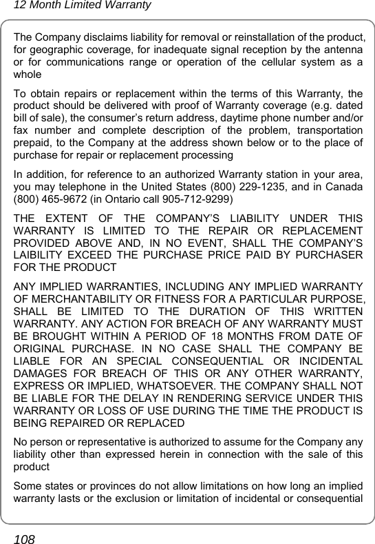 12 Month Limited Warranty 108 The Company disclaims liability for removal or reinstallation of the product, for geographic coverage, for inadequate signal reception by the antenna or for communications range or operation of the cellular system as a whole To obtain repairs or replacement within the terms of this Warranty, the product should be delivered with proof of Warranty coverage (e.g. dated bill of sale), the consumer’s return address, daytime phone number and/or fax number and complete description of the problem, transportation prepaid, to the Company at the address shown below or to the place of purchase for repair or replacement processing In addition, for reference to an authorized Warranty station in your area, you may telephone in the United States (800) 229-1235, and in Canada (800) 465-9672 (in Ontario call 905-712-9299) THE EXTENT OF THE COMPANY’S LIABILITY UNDER THIS WARRANTY IS LIMITED TO THE REPAIR OR REPLACEMENT PROVIDED ABOVE AND, IN NO EVENT, SHALL THE COMPANY’S LAIBILITY EXCEED THE PURCHASE PRICE PAID BY PURCHASER FOR THE PRODUCT ANY IMPLIED WARRANTIES, INCLUDING ANY IMPLIED WARRANTY OF MERCHANTABILITY OR FITNESS FOR A PARTICULAR PURPOSE, SHALL BE LIMITED TO THE DURATION OF THIS WRITTEN WARRANTY. ANY ACTION FOR BREACH OF ANY WARRANTY MUST BE BROUGHT WITHIN A PERIOD OF 18 MONTHS FROM DATE OF ORIGINAL PURCHASE. IN NO CASE SHALL THE COMPANY BE LIABLE FOR AN SPECIAL CONSEQUENTIAL OR INCIDENTAL DAMAGES FOR BREACH OF THIS OR ANY OTHER WARRANTY, EXPRESS OR IMPLIED, WHATSOEVER. THE COMPANY SHALL NOT BE LIABLE FOR THE DELAY IN RENDERING SERVICE UNDER THIS WARRANTY OR LOSS OF USE DURING THE TIME THE PRODUCT IS BEING REPAIRED OR REPLACED No person or representative is authorized to assume for the Company any liability other than expressed herein in connection with the sale of this product Some states or provinces do not allow limitations on how long an implied warranty lasts or the exclusion or limitation of incidental or consequential 
